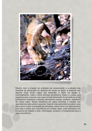 35
Mesmo com a criação de unidades de conservação e a adoção das
medidas de prevenção de ataques de onças ao gado, é possível que
alguma onça ainda vague por fazendas e sítios na região e,
eventualmente, mate e coma animais domésticos. Esse é o preço que
pagamos para conviver com esse animal fascinante. A convivência entre
predadores silvestres e animais domésticos requer, portanto, tolerância
de nossa parte. Nossa tolerância em geral aumenta à medida que
aprendemos mais sobre o assunto. Quanto mais aprendemos sobre o que
são e como vivem os predadores silvestres, sobre como nos relacionamos
com eles e sobre sua importância em nossas vidas, mais tolerantes nos
tornamos em relação a eles. Informação, portanto, é fundamental para a
essa convivência.
GUIA-ICMBIO-DIAGRAMADO-15X21-final
segunda-feira, 16 de maio de 2011 14:41:34
 