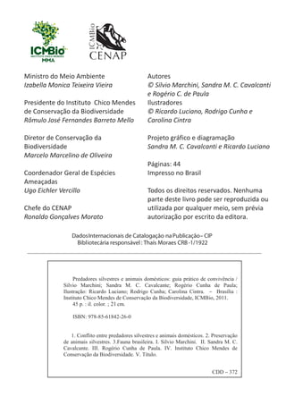 Ministro do Meio Ambiente
Izabella Monica Teixeira Vieira
Presidente do Instituto Chico Mendes
de Conservação da Biodiversidade
Rômulo José Fernandes Barreto Mello
Diretor de Conservação da
Biodiversidade
Marcelo Marcelino de Oliveira
Coordenador Geral de Espécies
Ameaçadas
Ugo Eichler Vercillo
Chefe do CENAP
Ronaldo Gonçalves Morato
21
Autores
© Silvio Marchini, Sandra M. C. Cavalcanti
e Rogério C. de Paula
Ilustradores
© Ricardo Luciano, Rodrigo Cunha e
Carolina Cintra
Projeto gráfico e diagramação
Sandra M. C. Cavalcanti e Ricardo Luciano
Páginas: 44
Impresso no Brasil
Todos os direitos reservados. Nenhuma
parte deste livro pode ser reproduzida ou
utilizada por qualquer meio, sem prévia
autorização por escrito da editora.
GUIA-ICMBIO-DIAGRAMADO-15X21-final
segunda-feira, 16 de maio de 2011 14:41:05
 