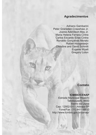Agradecimentos
Adriano Gambarini
Peter Gransden Crawshaw Jr.
Joares Adenilson May Jr.
Maria Helena Ferrara Cintra
Carlos Eduardo Eiras Cintra
Ronaldo Gonçalves Morato
Christine and David Schmitt
Eugene Wyatt
Gregory Luton
Rafael Hoogesteijn
Contato
ICMBIO/CENAP
Estrada Municipal Hisaichi
Takebayashi, 8600
Bairro da Usina
Cep: 12952-011 - Atibaia-SP
Fone/Fax: (11) 4411-6633
http://www.icmbio.gov.br/cenap/
GUIA-ICMBIO-DIAGRAMADO-15X21-final
segunda-feira, 16 de maio de 2011 14:41:45
 
