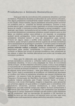 Esse guia trata da convivência entre predadores silvestres e animais
domésticos. Predadores silvestres se alimentam de outros animais silvestres,
mas alguns predadores eventualmente matam também animais domésticos
ou de criação. Dessa maneira, alguns predadores silvestres podem se tornar
um problema para os criadores de animais domésticos. Quando a onça-
pintada ataca o gado, o lobinho invade o galinheiro ou a lontra rouba peixes do
tanque de criação, a convivência entre predador e animal doméstico – e por
extensão, seu criador - se transforma em um conflito. Conflitos entre criadores
de animais domésticos e predadores silvestres causam prejuízo para os dois
lados: os criadores perdem seus animais e, em resposta, os predadores
acabam sendo perseguidos. Como consequência, algumas espécies de
predadores silvestres correm o risco de desaparecer para sempre.
Embora em alguns casos o conflito entre criadores e predadores seja
inevitável, quase sempre é possível diminuir a perda de animais domésticos
sem a necessidade de se perseguir o predador. O primeiro passo na resolução
do problema é entendê-lo. Antes de pensar em eliminar o predador, é
preciso entender melhor a situação: identificar corretamente o predador
responsável pelas perdas, compreender a importância de preservá-lo,
conhecer os fatores que tornam os animais domésticos mais vulneráveis ao
seu ataque, e saber das medidas alternativas que podem ser tomadas para
minimizar o problema.
Esse guia foi elaborado para ajudar proprietários e criadores de
animais domésticos a entender e enfrentar melhor seus problemas com os
predadores silvestres. O livro é uma adaptação do “Guia de Convivência
Gente e Onças”, de Silvio Marchini e Ricardo Luciano. Como a onça-pintada e
a onça-parda são os principais predadores silvestres envolvidos em conflitos
com os criadores de animais domésticos – e ainda por cima despertam o medo
de ataques sobre seres humanos – esse guia dedica uma atenção maior a
elas. Porém, dada a necessidade de se elaborar um material que abordasse
os conflitos com todos os predadores silvestres que causam problemas aos
criadores – do pequeno furão às grandes onças – o Centro Nacional de
Pesquisa e Conservação de Mamíferos Carnívoros (CENAP) aproveitou o
excelente material produzido pelo Projeto Conviver Gente e Onças e
adicionou a ele novas informações, imagens e diagramas, para apresentar
nas próximas páginas um guia prático e completo para a convivência entre
predadores silvestres, animais domésticos, e seus criadores.
Esperamos que este material cumpra seu objetivo de levar conhecimento e
alternativas para solucionar os problemas com predadores que acometem
tanta gente no campo. Esperamos também que ele mostre o quão importante
são os predadores, seja na manutenção do equilíbrio e da harmonia no
pedaço de terra que nos circunda e na natureza como um todo, seja como
componentes muito especiais do valioso patrimônio natural do nosso país.
Predadores e Animais Domésticos
GUIA-ICMBIO-DIAGRAMADO-15X21-final
segunda-feira, 16 de maio de 2011 14:41:07
 
