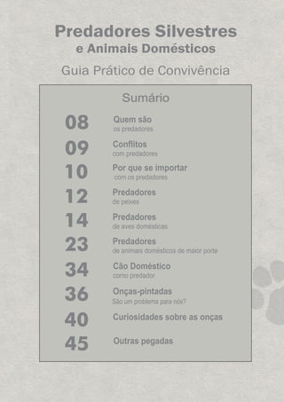 Predadores Silvestres
e Animais Domésticos
Guia Prático de Convivência
Conflitos
com predadores09
Predadores
de aves domésticas14
Cão Doméstico
como predador34
Predadores
de animais domésticos de maior porte23
10 Por que se importar
com os predadores
12 Predadores
de peixes
45 Outras pegadas
36 Onças-pintadas
São um problema para nós?
Sumário
Quem são
os predadores08
40 Curiosidades sobre as onças
GUIA-ICMBIO-DIAGRAMADO-15X21-final
segunda-feira, 16 de maio de 2011 14:41:08
 
