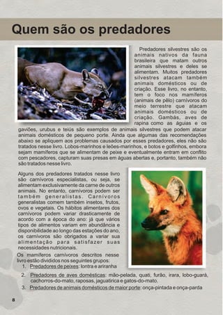 Quem são os predadores
Predadores silvestres são os
animais nativos da fauna
brasileira que matam outros
animais silvestres e deles se
alimentam. Muitos predadores
silvestres atacam também
animais domésticos ou de
criação. Esse livro, no entanto,
tem o foco nos mamíferos
(animais de pêlo) carnívoros do
meio terrestre que atacam
animais domésticos ou de
criação. Gambás, aves de
rapina como as águias e os
gaviões, urubus e teiús são exemplos de animais silvestres que podem atacar
animais domésticos de pequeno porte. Ainda que algumas das recomendações
abaixo se apliquem aos problemas causados por esses predadores, eles não são
tratados nesse livro. Lobos-marinhos e leões-marinhos, e botos e golfinhos, embora
sejam mamíferos que se alimentam de peixe e eventualmente entram em conflito
com pescadores, capturam suas presas em águas abertas e, portanto, também não
são tratados nesse livro.
Alguns dos predadores tratados nesse livro
são carnívoros especialistas, ou seja, se
alimentam exclusivamente da carne de outros
animais. No entanto, carnívoros podem ser
também generalistas. Carnívoros
generalistas comem também insetos, frutos,
ovos e vegetais. Os hábitos alimentares dos
carnívoros podem variar drasticamente de
acordo com a época do ano: já que vários
tipos de alimentos variam em abundância e
disponibilidade ao longo das estações do ano,
os carnívoros são obrigados a variar sua
alimentação para satisfazer suas
necessidades nutricionais.
Os mamíferos carnívoros descritos nesse
livro estão divididos nos seguintes grupos:
1. Predadores de peixes: lontra e ariranha
2. Predadores de aves domésticas: mão-pelada, quati, furão, irara, lobo-guará,
cachorros-do-mato, raposas, jaguatirica e gatos-do-mato.
3. Predadores de animais domésticos de maior porte: onça-pintada e onça-parda
8
GUIA-ICMBIO-DIAGRAMADO-15X21-final
segunda-feira, 16 de maio de 2011 14:41:10
 