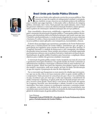 14
Brasil Unido pela Gestão Pública Eficiente
Muito se tem falado sobre aplicação correta dos recursos públicos. Não
somente no que diz respeito ao indispensável combate à corrupção,
mas, também, no que concerne aos resultados práticos de melhorias
para o cidadão que paga impostos. A discussão sobre a eficiência da máquina
pública, entretanto, não é nova. Num passado não muito distante, entre o final
dos governos militares e o início de redemocratização brasileira, fomos apresen-
tados à palavra de otimização e desburocratização dos serviços públicos.
Hoje consolidada a democracia, estabilizada e organizada a economia, é che-
gado o momento da priorização da gestão pública. E uma gestão pública eficien-
te passa pela diminuição efetiva da desburocratização, mas muito mais que isso.
É também a profissionalização e a modernização da gestão de recursos materiais
e humanos. É, enfim, a busca incessante de um Estado produtivo pleno, onde os
recursos públicos sejam aplicados com transparência, racionalidade e eficácia.
É dentro desse paradigma que assumimos a presidência da Frente Parlamentar
Mista para o Fortalecimento da Gestão Pública. Entendemos que, até agora, a
participação do Legislativo nesse assunto foi tímida, para não dizer mínima. O
Congresso Nacional é o símbolo da democracia e, por conseguinte, dos debates
dos grandes temas nacionais. Nesse sentido, procuramos a sociedade organizada
para juntarmos esforços com os poderes Executivo e Judiciário em busca da pro-
fissionalização da gestão pública brasileira para buscarmos a ampliação desses
objetivos para o âmbito dos governos estadual e municipal.
A reinvenção da gestão pública ainda é muito incipiente nos mais de cinco mil
e quinhentos municípios brasileiros. Um grande desafio da Frente é estimular as
administrações estaduais e municipais a adotarem práticas mais modernas e efi-
cientes de gestão. Afinal, boa parte dos impostos arrecadados é gasta no âmbito
dos estados e municípios, onde nem sempre, até hoje, foi dada a devida atenção
no que diz respeito à preparação da mão de obra disponível.
Faz-se necessário que busquemos os reais anseios do cidadão que está na pon-
ta e que usa no dia a dia os serviços essenciais sobre os quais o poder público é
o responsável. Todos precisam ter consciência de que o foco é no contribuinte,
ou seja, reconhecer que, por mais que a verba seja repassada, o atendimento de
saúde, transporte e segurança, no geral, pode não ser eficiente porque nem sem-
pre o recurso é bem gerido. Nossa ideia é criar fóruns de discussão não apenas
no Congresso Nacional, mas descentralizar o debate, levando-os aos estados e
municípios. Para tanto, criamos as coordenações nacionais e comissões temáti-
cas regionais, com encontros de âmbito local, as quais nos encaminharão suas
conclusões para serem levadas em conta no momento da elaboração da proposta
global de modernização da gestão pública brasileira.
Luiz Pitiman
Deputado Federal PMDB/DF e Presidente da Frente Parlamentar Mista
para o Fortalecimento da Gestão Pública
Deputado Luiz
Pitiman
 