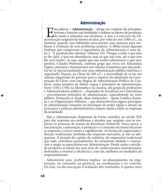 18
Administração
Esta palavra – Administração – abriga um conjunto de princípios,
normas e funções cuja finalidade é ordenar os fatores de produção,
de modo a aumentar sua eficiência. A arte e o exercício da Ad-
ministração surgiram há muitos séculos, por volta do ano 5.000 a.C., na
Suméria, quando seus habitantes procuravam uma maneira para me-
lhorar a resolução de seus problemas práticos. A Bíblia inclui algumas
histórias que comprovam a importância da Administração e uma de-
las é “A parábola dos talentos” (Mateus 25): “Porque a todo o que tem
se lhe dará, e terá em abundância; mas ao que não tem, até o que tem
lhe será tirado.”, ou seja, aquele que não souber administrar o que tem,
perderá. Cláudio Ptolomeu, cientista grego que viveu em Alexandria
(Egito), planejou e dimensionou um sistema econômico que não pode-
ria ter-se operacionalizado sem uma administração pública sistêmica e
organizada. Depois, na China de 500 a.C., a necessidade de se ter um
sistema organizado de governo para o império foi idealizada na Cons-
tituição de Chow, com oito Regras de Administração Pública de Con-
fúcio, numa tentativa de definir regras e princípios de administração.
Entre 1550 a 1700, na Alemanha e na Áustria, um grupo de professores
e Administradores públicos – chamados de Fiscalistas ou Cameralistas
– preconizaram princípios de administração, especialmente no setor
público. Destacam-se ainda, duas instituições – Igreja Católica Roma-
na e as Organizações Militares – que desenvolveram alguns princípios
de administração, baseados na hierarquia de poder rígida e adoção de
princípios e práticas administrativas comuns ainda a todas as empresas
da atualidade.
Mas a Administração despontou de forma científica no século XIX
para dar respostas aos problemas e desafios que surgiam com as em-
presas no processo de avanço da Revolução Industrial. Nessa época, a
mecanização, a automação, a produção e o consumo em massa forçaram
as empresas a crescer muito e rapidamente. As formas de organização e
direção tradicionais, herdadas das empresas mercantis, já não se ade-
quavam. A posição do capitão da indústria, do empresário tradicional
que tudo controlava pessoalmente, foi seriamente abalada e começa-
ram a surgir os especialistas em Administração. Desde então a ativida-
de produtiva se baseia em uma série de conhecimentos sistematizados,
destinados a orientar a eficiência e, com ela, melhorar os resultados do
empreendimento.
Administrar uma prefeitura implica no planejamento, na orga-
nização, no comando, na gerência, na coordenação e no controle.
Ou seja, vai da concepção à avaliação dos resultados. E quanto mais
 