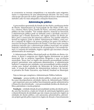 19
as economias se tornam competitivas e os mercados mais exigentes,
maior é a importância de uma administração eficiente. Por isso é uma
ciência que não para de evoluir, aperfeiçoando técnicas e desenvolvendo
métodos cada vez mais adequados a situações financeiras.
Administração pública
A procuradora aposentada do Estado de São Paulo e professora titular
de Direito Administrativo da Universidade de São Paulo (USP), mes-
tra e doutora Maria Sylvia Zanella Di Pietro, conceitua administração
pública em dois sentidos: “Em sentido objetivo, material ou funcional,
a administração pública pode ser definida como a atividade concreta e
imediata que o Estado desenvolve, sob regime jurídico de direito pú-
blico, para a consecução dos interesses coletivos. Em sentido subjetivo,
formal ou orgânico, pode-se definir Administração Pública, como sen-
do o conjunto de órgãos e de pessoas jurídicas aos quais a lei atribui o
exercício da função administrativa do Estado”. Com base neste conceito,
podemos entender que a administração pública municipal, em sentido
material, é administrar os interesses de sua população; e em sentido for-
mal, é o conjunto de entidades, órgãos e agentes que executam a função
administrativa do município.
A Administração Pública Municipal pode ser dividida em direta e in-
direta. A direta é composta por órgãos ligados diretamente ao poder
municipal. São os próprios organismos dirigentes e suas secretarias
municipais. Nesse caso, os órgãos não possuem personalidade jurídica
própria, patrimônio, nem autonomia administrativa. A administração
indireta é composta por entidades com personalidade jurídica própria,
criadas para realizar atividades do Município de forma descentrali-
zada. A criação de entidades da Administração indireta é de iniciati-
va privativa do Poder Executivo, seja Federal, Estadual ou Municipal.
Veja os itens que compõem a Administração Pública Indireta:
Autarquia – pessoa jurídica de direito público, criada por lei especí-
fica para desempenharem atividades típicas da Administração Pública
– que requeiram, para seu melhor funcionamento, gestão administrativa
e financeira descentralizada – com personalidade jurídica de direito pú-
blico, patrimônio e receita próprios.
Fundação – entidade dotada de personalidade jurídica de direito priva-
do, sem fins lucrativos, criada em virtude de autorização legislativa, para
o desenvolvimento de atividades que não exijam execução por órgãos ou
entidades de direito público, com autonomia administrativa, patrimô-
nio próprio gerido pelos respectivos órgãos de direção e funcionamento
 