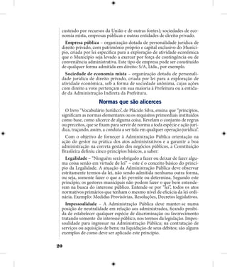 20
custeado por recursos da União e de outras fontes); sociedades de eco-
nomia mista, empresas públicas e outras entidades de direito privado.
Empresa pública – organização dotada de personalidade jurídica de
direito privado, com patrimônio próprio e capital exclusivo do Municí-
pio, criada por lei específica para a exploração de atividade econômica
que o Município seja levado a exercer por força de contingência ou de
conveniência administrativa. Este tipo de empresa pode ser constituído
de qualquer forma admitida em direito: S/A, Ltda., por exemplo.
Sociedade de economia mista – organização dotada de personali-
dade jurídica de direito privado, criada por lei para a exploração de
atividade econômica, sob a forma de sociedade anônima, cujas ações
com direito a voto pertençam em sua maioria à Prefeitura ou a entida-
de da Administração Indireta da Prefeitura.
Normas que são alicerces
O livro “Vocabulário Jurídico”, de Plácido Silva, ensina que “princípios,
significam as normas elementares ou os requisitos primordiais instituídos
como base, como alicerce de alguma coisa. Revelam o conjunto de regras
ou preceitos, que se fixam para servir de norma a toda espécie e ação jurí-
dica, traçando, assim, a conduta a ser tida em qualquer operação jurídica”.
Com o objetivo de fornecer à Administração Pública orientação na
ação do gestor na prática dos atos administrativos e a garantir a boa
administração na correta gestão dos negócios públicos, a Constituição
Brasileira definiu cinco princípios básicos, a saber:
Legalidade – “Ninguém será obrigado a fazer ou deixar de fazer algu-
ma coisa senão em virtude de lei” – este é o conceito básico do princí-
pio da Legalidade. A atuação da Administração Pública deve observar
estritamente termos da lei, não sendo admitida nenhuma outra forma,
ou seja, somente fazer o que a lei permite ou determina. Segundo este
princípio, os gestores municipais não podem fazer o que bem entende-
rem na busca do interesse público. Entende-se por “lei”, todos os atos
normativos primários que tenham o mesmo nível de eficácia da lei ordi-
nária. Exemplo: Medidas Provisórias, Resoluções, Decretos legislativos.
Impessoalidade – A Administração Pública deve manter-se numa
posição de neutralidade em relação aos administrados, ficando proibi-
da de estabelecer qualquer espécie de discriminação ou favorecimento
tratando somente do interesse público, nos termos da legislação. Impes-
soalidade para ingressar na Administração Pública; na contratação de
serviços ou aquisição de bens; na liquidação de seus débitos; são alguns
exemplos de como deve ser aplicado este princípio.
 