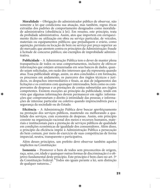 21
Moralidade – Obrigação do administrador público de observar, não
somente a lei que condiciona sua atuação, mas também, regras éticas
extraídas dos padrões de comportamento designados como moralida-
de administrativa (obediência à lei). Em resumo, este princípio, trata
da probidade administrativa. Assim, atos que importem em enriqueci-
mento ilícito ou utilização em obra ou serviço particular, de veículos,
materiais ou equipamentos públicos; que prejudiquem o erário, como
aquisição, permuta ou locação de bem ou serviço por preço superior ao
do mercado; que atentem contra os princípios da Administração: fraude
à licitude de concurso público; são exemplos de improbidade adminis-
trativa.
Publicidade – A Administração Pública tem o dever de manter plena
transparência de todos os seus comportamentos, inclusive de oferecer
informações que estejam armazenadas em seus bancos de dados, quan-
do sejam solicitadas, em razão dos interesses que ela representa quando
atua. Essa publicidade atinge, assim, os atos concluídos e em formação,
os processos em andamento, os pareceres dos órgãos técnicos e jurí-
dicos, os despachos intermediários e finais, as atas de julgamentos das
licitações e os contratos com quaisquer interessados, bem como os com-
provantes de despesas e as prestações de contas submetidas aos órgãos
competentes. Existem exceções ao princípio da publicidade, tendo em
vista que algumas informações devem permanecer em sigilo: informa-
ções que comprometam o direito à intimidade das pessoas; e informa-
ções de interesse particular ou coletivo quando imprescindíveis para a
segurança da sociedade ou do Estado.
Eficiência – A Administração Pública deve buscar aperfeiçoamento
na prestação dos serviços públicos, mantendo ou melhorando a qua-
lidade dos serviços, com economia de despesas. Assim, este princípio
consiste na organização racional dos meios e recursos humanos, mate-
riais e institucionais para a prestação de serviços públicos de qualidade
em condições econômicas de igualdade dos consumidores. Além disso,
o princípio da eficiência impõe à Administração Pública a persecução
do bem comum, por meio do exercício de suas competências de forma
imparcial, neutra, transparente e participativa.
Além desses princípios, um prefeito deve observar também aqueles
implícitos na Constituição:
Isonomia – Promover o bem de todos sem preconceitos de origem,
raça, sexo, cor, idade e quaisquer outras formas de discriminação é o ob-
jetivo fundamental deste princípio. Este princípio é bem claro no art. 5º
da Constituição Federal: “Todos são iguais perante a lei, sem distinção
de qualquer natureza...”
 