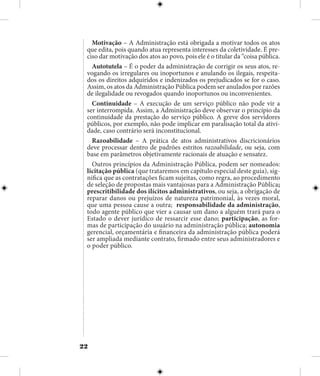 22
Motivação – A Administração está obrigada a motivar todos os atos
que edita, pois quando atua representa interesses da coletividade. É pre-
ciso dar motivação dos atos ao povo, pois ele é o titular da “coisa pública.
Autotutela – É o poder da administração de corrigir os seus atos, re-
vogando os irregulares ou inoportunos e anulando os ilegais, respeita-
dos os direitos adquiridos e indenizados os prejudicados se for o caso.
Assim, os atos da Administração Pública podem ser anulados por razões
de ilegalidade ou revogados quando inoportunos ou inconvenientes.
Continuidade – A execução de um serviço público não pode vir a
ser interrompida. Assim, a Administração deve observar o princípio da
continuidade da prestação do serviço público. A greve dos servidores
públicos, por exemplo, não pode implicar em paralisação total da ativi-
dade, caso contrário será inconstitucional.
Razoabilidade – A prática de atos administrativos discricionários
deve processar dentro de padrões estritos razoabilidade, ou seja, com
base em parâmetros objetivamente racionais de atuação e sensatez.
Outros princípios da Administração Pública, podem ser nomeados:
licitação pública (que trataremos em capítulo especial deste guia), sig-
nifica que as contratações ficam sujeitas, como regra, ao procedimento
de seleção de propostas mais vantajosas para a Administração Pública;
prescritibilidade dos ilícitos administrativos, ou seja, a obrigação de
reparar danos ou prejuízos de natureza patrimonial, às vezes moral,
que uma pessoa cause a outra; responsabilidade da administração,
todo agente público que vier a causar um dano a alguém trará para o
Estado o dever jurídico de ressarcir esse dano; participação, as for-
mas de participação do usuário na administração pública; autonomia
gerencial, orçamentária e financeira da administração pública poderá
ser ampliada mediante contrato, firmado entre seus administradores e
o poder público.
 