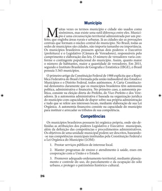 26
Município
Muitas vezes os termos município e cidade são usados como
sinônimos, mas existe uma sutil diferença entre eles. Municí-
pio é uma circunscrição territorial administrada por um pre-
feito, que engloba áreas rurais e urbanas. Já as cidades são as povoações
centrais que formam o núcleo central do município. No Brasil, todas as
sedes de municípios são cidades, não importa tamanho ou importância.
Os municípios brasileiros possuem apenas dois poderes: o Executivo
(prefeitura) e o Legislativo (Câmara de Vereadores), responsáveis pelo
cumprimento e elaboração das leis. O número de vereadores varia con-
forme o contingente populacional do município. Assim, quanto maior
o número de habitantes, maior a quantidade de vereadores. Em 2011,
segundo o Instituto Brasileiro de Geografia e Estatística (IBGE), o Brasil
possuía 5.565 municípios.
O primeiro artigo da Constituição Federal de 1988 explicita que a Repú-
blica Federativa do Brasil é formada pela união indissolúvel dos Estados e
Municípios e o Distrito Federal, todos autônomos. A Carta Constitucio-
nal demonstra claramente que os municípios brasileiros têm autonomia
política, administrativa e financeira. No primeiro caso, a autonomia po-
lítica, consiste na eleição direta do Prefeito, do Vice-Prefeito e dos Vere-
adores. Já a autonomia administrativa é baseada na organização jurídica
do município com capacidade de dispor sobre sua própria administração
e tudo que se refere aos interesses locais, mediante elaboração de sua Lei
Orgânica. A autonomia financeira consiste na capacidade do município
para instituir e arrecadar os tributos de sua competência.
Competências
Os municípios brasileiros possuem lei orgânica própria, onde são de-
finidas as atribuições dos poderes Legislativo e Executivo municipais,
além da definição das competências e procedimentos administrativos.
Os objetivos de uma unidade municipal podem ser descritos, baseando-
-se nas competências municipais instituidas pela Constituição Federal e
a Lei Orgânica do Município (LOM):
1.	 Prestar serviços públicos de interesse local.
2.	 Manter programas de ensino e atendimento à saúde, esses em
cooperação com a União e o Estado.
3.	 Promover adequado ordenamento territorial, mediante planeja-
mento e controle do uso, do parcelamento e da ocupação do solo
urbano, e proteger o patrimônio histórico-cultural.
 