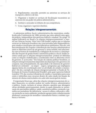 27
4.	 Regulamentar, conceder, permitir ou autorizar os serviços de
transporte coletivo e de táxi.
5.	 Organizar e manter os serviços de fiscalização necessários ao
exercício do seu poder de polícia administrativa.
6.	 Instituir e arrecadar os tributos de sua competência.
7.	 Criar, organizar e suprimir distritos.
Relações intergovernamentais
A autonomia política, fiscal e administrativa dos municípios, estabe-
lecida pela Constituição de 1988, permite que estes adotem uma agen-
da própria, independente dos governos federal e estadual. No artigo “O
regime federativo no Brasil e as relações intergovernamentais”, o mes-
tre em Ciências Sociais, Vitor Luis Colli Jordão, explica que as relações
verticais na federação brasileira são caracterizadas pela independência,
pois estados e municípios são entes federativos autônomos. Para ele, esta
descentralização diz respeito à distribuição das funções administrativas
entre os diferentes níveis de um governo e, nesse sentido, está relaciona-
da com as formas de transferência e delegação de recursos e o desempe-
nho das funções de gestão frente à autonomia política e fiscal. Jordão es-
clarece ainda que as relações intergovernamentais podem ser definidas
como as relações estabelecidas e coordenadas entre os diferentes níveis
de governo. E acrescenta: “Em função do sistema político brasileiro, as
relações intergovernamentais dependem da disposição dos governos em
cooperar, mas principalmente, da capacidade e do interesse do governo
federal em estimular – ou impor – regras e programas que impliquem
alguma forma de coordenação entre as atividades de estados e municí-
pios”. Ele dá o exemplo de relação intergovernamental: o Fundo de Va-
lorização do Ensino Fundamental (Fundef), pelo qual o governo federal
transfere 15% das receitas tributárias de estados e municípios para uma
conta e redistribui esses recursos dentro de cada estado em função do
número de alunos matriculados em cada rede municipal de ensino.
É importante frisar que, além das relações intergovernamentais de ca-
ráter financeiro, os acordos podem ter cunho técnico, administrativo
e político. Assim, incluem-se nessas relações, questões que abrangem
várias atividades governamentais, dentre as quais destacam-se: preser-
vação do patrimônio público; saúde; assistência pública, proteção e ga-
rantia aos portadores de deficiência; acesso à cultura, educação e ciên-
cia; proteção ao meio ambiente; produção agropecuária e abastecimento
alimentar, construção de moradias e saneamento básico; combate à po-
breza; e turismo.
 