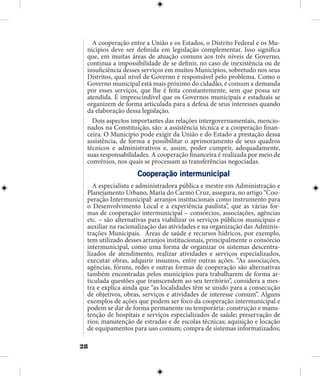 28
A cooperação entre a União e os Estados, o Distrito Federal e os Mu-
nicípios deve ser definida em legislação complementar. Isso significa
que, em muitas áreas de atuação comuns aos três níveis de Governo,
continua a impossibilidade de se definir, no caso de inexistência ou de
insuficiência desses serviços em muitos Municípios, sobretudo nos seus
Distritos, qual nível de Governo é responsável pelo problema. Como o
Governo municipal está mais próximo do cidadão, é comum a demanda
por esses serviços, que lhe é feita constantemente, sem que possa ser
atendida. É imprescindível que os Governos municipais e estaduais se
organizem de forma articulada para a defesa de seus interesses quando
da elaboração dessa legislação.
Dois aspectos importantes das relações intergovernamentais, mencio-
nados na Constituição, são: a assistência técnica e a cooperação finan-
ceira. O Município pode exigir da União e do Estado a prestação dessa
assistência, de forma a possibilitar o aprimoramento de seus quadros
técnicos e administrativos e, assim, poder cumprir, adequadamente,
suas responsabilidades. A cooperação financeira é realizada por meio de
convênios, nos quais se processam as transferências negociadas.
Cooperação intermunicipal
A especialista e administradora pública e mestre em Administração e
Planejamento Urbano, Maria do Carmo Cruz, assegura, no artigo “Coo-
peração Intermunicipal: arranjos institucionais como instrumento para
o Desenvolvimento Local e a experiência paulista”, que as várias for-
mas de cooperação intermunicipal – consórcios, associações, agências
etc. – são alternativas para viabilizar os serviços públicos municipais e
auxiliar na racionalização das atividades e na organização das Adminis-
trações Municipais. Áreas de saúde e recursos hídricos, por exemplo,
tem utilizado desses arranjos institucionais, principalmente o consórcio
intermunicipal, como uma forma de organizar os sistemas descentra-
lizados de atendimento, realizar atividades e serviços especializados,
executar obras, adquirir insumos, entre outras ações. “As associações,
agências, fóruns, redes e outras formas de cooperação são alternativas
também encontradas pelos municípios para trabalharem de forma ar-
ticulada questões que transcendem ao seu território”, considera a mes-
tra e explica ainda que “as localidades têm se unido para a consecução
de objetivos, obras, serviços e atividades de interesse comum”. Alguns
exemplos de ações que podem ser foco da cooperação intermunicipal e
podem se dar de forma permanente ou temporária: construção e manu-
tenção de hospitais e serviços especializados de saúde; preservação de
rios; manutenção de estradas e de escolas técnicas; aquisição e locação
de equipamentos para uso comum; compra de sistemas informatizados;
 