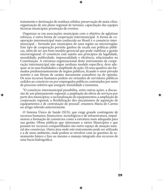 29
tratamento e destinação de resíduos sólidos; preservação de mata ciliar;
organização de um plano regional de turismo; capacitação das equipes
técnicas municipais; promoção de eventos.
Organizar-se em associações municipais com o objetivo de aglutinar
esforços, é outra forma de cooperação intermunicipal. A forma de co-
operação intermunicipal mais conhecida no Brasil é o consórcio inter-
municipal – formado por municípios de uma região ou microrregião.
Este tipo de cooperação permite ganhos de escala nas políticas públi-
cas, além de ser um bom modelo gerencial que pode viabilizar a gestão
microrregional. O consórcio está sujeito aos princípios da legalidade,
moralidade, publicidade, impessoalidade e eficiência, relacionados na
Constituição. A estrutura organizacional deste instrumento de coope-
ração intermunicipal não segue nenhum modelo específico, deve ade-
quar-se às suas finalidades e amplitude de ação. Os seus quadros são for-
mados predominantemente de órgãos públicos, ficando o setor privado
restrito a um fórum de caráter meramente consultivo ou de opinião.
Os seus recursos humanos podem ser oriundos de servidores públicos
cedidos ao consórcio ou por empregados públicos contratados por meio
de processo seletivo que assegure moralidade e isonomia.
“O consórcio intermunicipal possibilita, entre outras ações, a discus-
são de um planejamento regional; a ampliação da oferta de serviços por
parte dos municípios; a racionalização de equipamentos; a ampliação de
cooperação regional, a flexibilização dos mecanismos de aquisição de
equipamentos e de contratação de pessoal”, enumera Maria do Carmo
no artigo referido anteriormente.
O Sistema Único de Saúde (SUS), que exige grande contingente de
recursos humanos, financeiros, tecnológicos e de infraestrutura, impul-
sionou a formação de consórcios como a estrutura mais adequada para
sua gestão. Obras públicas que interessam a vários Municípios e que
possam ter recursos compartilhados são outro espaço de atuação natu-
ral dos consórcios. Outra área onde este instrumento pode ser utilizado
e a de meio ambiente, onde podem se envolver com as questões de sa-
neamento básico e lixo ou mesmo o manejo integrado dos recursos de
uma bacia hidrográfica.
 