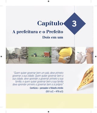 3
A prefeitura e o Prefeito
Dois em um
“Quem quiser governar bem um país, deve primeiro
governar a sua cidade. Quem quiser governar bem a
sua cidade, deve aprender a governar primeiro a sua
família; e quem quiser governar bem a sua família
deve aprender primeiro a governar bem a si próprio”
Confúcio – pensador e ﬁlósofo chinês
(551 a.C – 479 a.C)
Capítulo
 