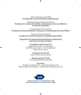 Adm. Sebastião Luiz de Mello
Presidente do Conselho Federal de Administração
Deputado Federal Sebastião Bala Rocha
Presidente da Comissão de Trabalho, Administração e Serviço Público da
Câmara dos Deputados
Deputado Federal Luiz Pitiman
Presidente da Frente Parlamentar Mista para o Fortalecimento da Gestão Pública
Francisco Alves de Amorim
Presidente do Instituto Brasileiro de Administração Pública
Integrantes da Comissão Especial Mista para realização do
Guia da Boa Gestão do Prefeito
Conselheiros Federais do CFA
Sergio Pereira Lobo – Coordenador
Rui Ribeiro de Araújo – Vice-Coordenador
Valter Luiz de Lemos
Presidente do CRA-DF
Carlos Alberto Ferreira Júnior
Representante da CTASP
Victor Hugo de Oliveira Brandão
Executivos
Douglas Evangelista Neto – Superintendente do CFA
Edylene Macedo Carrasquel – Assessora da Presidência do CFA.
 