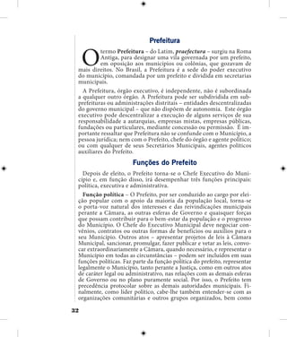 32
Prefeitura
Otermo Prefeitura – do Latim, praefectura – surgiu na Roma
Antiga, para designar uma vila governada por um prefeito,
em oposição aos municípios ou colônias, que gozavam de
mais direitos. No Brasil, a Prefeitura é a sede do poder executivo
do município, comandada por um prefeito e dividida em secretarias
municipais.
A Prefeitura, órgão executivo, é independente, não é subordinada
a qualquer outro órgão. A Prefeitura pode ser subdividida em sub-
prefeituras ou administrações distritais – entidades descentralizadas
do governo municipal – que não dispõem de autonomia. Este órgão
executivo pode descentralizar a execução de alguns serviços de sua
responsabilidade a autarquias, empresas mistas, empresas públicas,
fundações ou particulares, mediante concessão ou permissão. É im-
portante ressaltar que Prefeitura não se confunde com o Município, a
pessoa jurídica; nem com o Prefeito, chefe do órgão e agente político;
ou com qualquer de seus Secretários Municipais, agentes políticos
auxiliares do Prefeito.
Funções do Prefeito
Depois de eleito, o Prefeito torna-se o Chefe Executivo do Muni-
cípio e, em função disso, irá desempenhar três funções principais:
política, executiva e administrativa.
Função política – O Prefeito, por ser conduzido ao cargo por elei-
ção popular com o apoio da maioria da população local, torna-se
o porta-voz natural dos interesses e das reivindicações municipais
perante a Câmara, as outras esferas de Governo e quaisquer forças
que possam contribuir para o bem-estar da população e o progresso
do Município. O Chefe do Executivo Municipal deve negociar con-
vênios, contratos ou outras formas de benefícios ou auxílios para o
seu Município. Outros atos – apresentar projetos de leis à Câmara
Municipal, sancionar, promulgar, fazer publicar e vetar as leis, convo-
car extraordinariamente a Câmara, quando necessário, e representar o
Município em todas as circunstâncias – podem ser incluídos em suas
funções políticas. Faz parte da função política do prefeito, representar
legalmente o Município, tanto perante a Justiça, como em outros atos
de caráter legal ou administrativo, nas relações com as demais esferas
de Governo ou no plano puramente social. Por isso, o Prefeito tem
precedência protocolar sobre as demais autoridades municipais. Fi-
nalmente, como líder político, cabe-lhe também entender-se com as
organizações comunitárias e outros grupos organizados, bem como
 