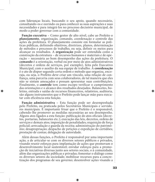 33
com lideranças locais, buscando o seu apoio, quando necessário,
consultando-os e ouvindo-os para conhecer as suas aspirações e suas
necessidades e para integrá-los no processo decisório municipal, de
modo a poder governar com a comunidade.
Função executiva – Como gestor de alto nível, cabe ao Prefeito o
planejamento, organização, comando, coordenação e controle das
ações da prefeitura. O planejamento consiste em formular as polí-
ticas públicas, definindo objetivos, diretrizes, planos, determinação
de métodos e processos de trabalho, ou seja, definir os meios para
alcançar os resultados. A organização pode ser entendida como a
construção da estrutura – de recursos humanos e materiais e de ope-
ração – necessária ao bom desempenho das ações da prefeitura. O
comando é a orientação, verbal ou por meio de atos administrativos
(decretos e ordens de serviços, por exemplo), feita pelo Executivo
Municipal, com o auxílio da sua equipe de trabalho. A coordenação
é o ato de dispor segundo certa ordem e método que organiza, enco-
raja, ou seja, o Prefeito deve criar um vínculo, uma relação de con-
fiança, uma parceria com seus colaboradores, de tal maneira que eles
não se sintam ameaçados e possam apresentar suas contribuições.
Finalmente, o controle tem como escopo verificar o cumprimento
das orientações e o alcance dos resultados desejados. Balancetes, bo-
letins, entrada e saídas de recursos financeiros, relatórios, auditoria,
são alguns instrumentos que o Prefeito pode lançar mão para execu-
tar com eficiência esta função.
Função administrativa – Esta função pode ser desempenhada
pelo Prefeito, ou praticada pelos Secretários Municipais e servido-
res municipais. É importante frisar que o Prefeito é o responsável,
cabendo-lhe promover as medidas necessárias ao seu desempenho.
Alguns atos ligados a esta função: publicação do atos oficiais (decre-
tos, portarias, balancetes etc.); execução das leis, decretos, ordens de
serviços e demais atos; imposição de penalidades; requisição de força
policial; arrecadação e guarda da receita; administração do patrimô-
nio; desapropriação; despacho de petições e expedição de certidões;
prestação de contas; delegação de autoridade.
Além dessas funções, o Prefeito é responsável por uma importante
ação, a de articular-se com os diversos setores públicos e privados,
visando reunir esforços para implantação de ações que promovam o
desenvolvimento local sustentável; envidar esforços para a promo-
ção de iniciativas diversas junto aos setores sociais, o à comunidade,
além das organizações públicas e privadas; fomentar o diálogo como
os diversos setores da sociedade; mobilizar recursos para a concre-
tização dos programas de seu governo; desenvolver ações visando a
 