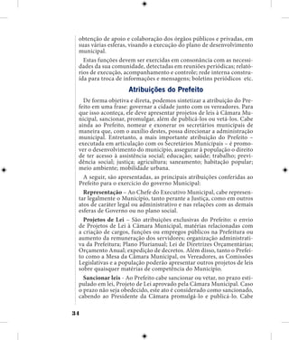 34
obtenção de apoio e colaboração dos órgãos públicos e privadas, em
suas várias esferas, visando a execução do plano de desenvolvimento
municipal.
Estas funções devem ser exercidas em consonância com as necessi-
dades da sua comunidade, detectadas em reuniões periódicas; relató-
rios de execução, acompanhamento e controle; rede interna constru-
ída para troca de informações e mensagens; boletins periódicos etc.
Atribuições do Prefeito
De forma objetiva e direta, podemos sintetizar a atribuição do Pre-
feito em uma frase: governar a cidade junto com os vereadores. Para
que isso aconteça, ele deve apresentar projetos de leis à Câmara Mu-
nicipal, sancionar, promulgar, além de publicá-los ou vetá-los. Cabe
ainda ao Prefeito, nomear e exonerar os secretários municipais de
maneira que, com o auxílio destes, possa direcionar a administração
municipal. Entretanto, a mais importante atribuição do Prefeito –
executada em articulação com os Secretários Municipais – é promo-
ver o desenvolvimento do município, assegurar à população o direito
de ter acesso à assistência social; educação; saúde; trabalho; previ-
dência social; justiça; agricultura; saneamento; habitação popular;
meio ambiente; mobilidade urbana.
A seguir, são apresentadas, as principais atribuições conferidas ao
Prefeito para o exercício do governo Municipal:
Representação – Ao Chefe do Executivo Municipal, cabe represen-
tar legalmente o Município, tanto perante a Justiça, como em outros
atos de caráter legal ou administrativo e nas relações com as demais
esferas de Governo ou no plano social.
Projetos de Lei – São atribuições exclusivas do Prefeito: o envio
de Projetos de Lei à Câmara Municipal, matérias relacionadas com
a criação de cargos, funções ou empregos públicos na Prefeitura ou
aumento da remuneração dos servidores; organização administrati-
va da Prefeitura; Plano Plurianual; Lei de Diretrizes Orçamentárias;
Orçamento Anual; expedição de decretos. Além disso, tanto o Prefei-
to como a Mesa da Câmara Municipal, os Vereadores, as Comissões
Legislativas e a população poderão apresentar outros projetos de leis
sobre quaisquer matérias de competência do Município.
Sancionar leis - Ao Prefeito cabe sancionar ou vetar, no prazo esti-
pulado em lei, Projeto de Lei aprovado pela Câmara Municipal. Caso
o prazo não seja obedecido, este ato é considerado como sancionado,
cabendo ao Presidente da Câmara promulgá-lo e publicá-lo. Cabe
 