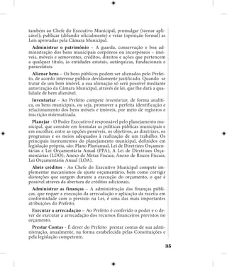 35
também ao Chefe do Executivo Municipal, promulgar (tornar apli-
cável); publicar (difundir oficialmente) e vetar (oposição formal) as
Leis aprovadas pela Câmara Municipal.
Administrar o patrimônio – A guarda, conservação e boa ad-
ministração dos bens municipais corpóreos ou incorpóreos – imó-
veis, móveis e semoventes, créditos, direitos e ações que pertencem
a qualquer título, às entidades estatais, autárquicas, fundacionais e
paraestatais.
Alienar bens – Os bens públicos podem ser alienados pelo Prefei-
to, de acordo interesse público devidamente justificado. Quando se
tratar de um bem imóvel, a sua alienação só será possível mediante
autorização da Câmara Municipal, através de lei, que lhe dará a qua-
lidade de bem alienável.
Inventariar - Ao Prefeito compete inventariar, de forma analíti-
ca, os bens municipais, ou seja, promover a perfeita identificação e
relacionamento dos bens móveis e imóveis, por meio de registros e
inscrição sistematizada.
Planejar - O Poder Executivo é responsável pelo planejamento mu-
nicipal, que consiste em formular as políticas públicas municipais e
em escolher, entre as opções possíveis, os objetivos, as diretrizes, os
programas e os meios adequados à realização de um trabalho. Os
principais instrumentos do planejamento municipal, definidos em
legislação própria, são: Plano Plurianual, Lei de Diretrizes Orçamen-
tárias e Lei Orçamentária Anual (PPA); A Lei de Diretrizes Orça-
mentárias (LDO); Anexo de Metas Fiscais; Anexo de Riscos Fiscais;
Lei Orçamentária Anual (LOA).
Abrir créditos - Ao Chefe do Executivo Municipal compete im-
plementar mecanismos de ajuste orçamentário, bem como corrigir
distorções que surgem durante a execução do orçamento, o que é
possível através da abertura de créditos adicionais.
Administrar as finanças – A administração das finanças públi-
cas, que requer a execução da arrecadação e aplicação da receita em
conformidade com o previsto na Lei, é uma das mais importantes
atribuições do Prefeito.
Executar a arrecadação – Ao Prefeito é conferido o poder e o de-
ver de executar a arrecadação dos recursos financeiros previstos no
orçamento.
Prestar Contas - É dever do Prefeito prestar contas de sua admi-
nistração, anualmente, na forma estabelecida pelas Constituições e
pela legislação competente.
 