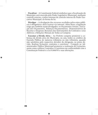 36
Fiscalizar - A Constituição Federal estabelece que a fiscalização do
Município será exercida pelo Poder Legislativo Municipal, mediante
controle externo, e pelos sistemas de controle interno do Poder Exe-
cutivo Municipal, na forma da lei.
Divulgar – A divulgação dos recursos recebidos pelos entes públi-
cos é obrigatória e deve ocorrer via internet. Além disso, a legislação
exige que também sejam divulgados: os Orçamentos Anuais; Execu-
ção dos Orçamentos; Balanços Orçamentários; Demonstrativos de
Receitas e Despesas; Resumos dos Instrumentos de Contratos e seus
Aditivos; e Relações Mensais de Todas as Compras.
Executar a Dívida Ativa – Ao Prefeito compete promover a co-
brança da dívida ativa do Município, ou seja, todos os créditos da
Fazenda Pública de natureza tributária ou não tributária, quando
não satisfeitos pelo respectivo devedor da obrigação, no prazo de-
vido. Realizar licitações, contratos e convênios - Compete ao Ad-
ministrador Público Municipal promover a realização de Licitações,
assim como celebrar Contratos e Convênios em conformidade com a
Constituição Federal e a Lei 8.666/93 e suas alterações.
 