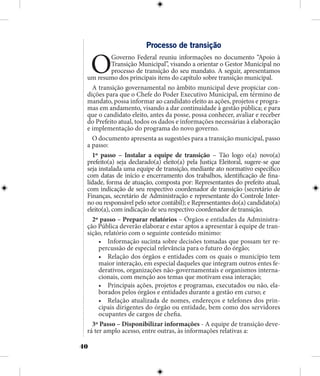 40
Processo de transição
OGoverno Federal reuniu informações no documento “Apoio à
Transição Municipal”, visando a orientar o Gestor Municipal no
processo de transição do seu mandato. A seguir, apresentamos
um resumo dos principais itens do capítulo sobre transição municipal.
A transição governamental no âmbito municipal deve propiciar con-
dições para que o Chefe do Poder Executivo Municipal, em término de
mandato, possa informar ao candidato eleito as ações, projetos e progra-
mas em andamento, visando a dar continuidade à gestão pública; e para
que o candidato eleito, antes da posse, possa conhecer, avaliar e receber
do Prefeito atual, todos os dados e informações necessárias à elaboração
e implementação do programa do novo governo.
O documento apresenta as sugestões para a transição municipal, passo
a passo:
1º passo – Instalar a equipe de transição – Tão logo o(a) novo(a)
prefeito(a) seja declarado(a) eleito(a) pela Justiça Eleitoral, sugere-se que
seja instalada uma equipe de transição, mediante ato normativo específico
com datas de início e encerramento dos trabalhos, identificação de fina-
lidade, forma de atuação, composta por: Representantes do prefeito atual,
com indicação de seu respectivo coordenador de transição (secretário de
Finanças, secretário de Administração e representante do Controle Inter-
no ou responsável pelo setor contábil); e Representantes do(a) candidato(a)
eleito(a), com indicação de seu respectivo coordenador de transição.
2º passo – Preparar relatórios – Órgãos e entidades da Administra-
ção Pública deverão elaborar e estar aptos a apresentar à equipe de tran-
sição, relatório com o seguinte conteúdo mínimo:
•	 Informação sucinta sobre decisões tomadas que possam ter re-
percussão de especial relevância para o futuro do órgão;
•	 Relação dos órgãos e entidades com os quais o município tem
maior interação, em especial daqueles que integram outros entes fe-
derativos, organizações não-governamentais e organismos interna-
cionais, com menção aos temas que motivam essa interação;
•	 Principais ações, projetos e programas, executados ou não, ela-
borados pelos órgãos e entidades durante a gestão em curso; e
•	 Relação atualizada de nomes, endereços e telefones dos prin-
cipais dirigentes do órgão ou entidade, bem como dos servidores
ocupantes de cargos de chefia.
3º Passo – Disponibilizar informações - A equipe de transição deve-
rá ter amplo acesso, entre outras, às informações relativas a:
 