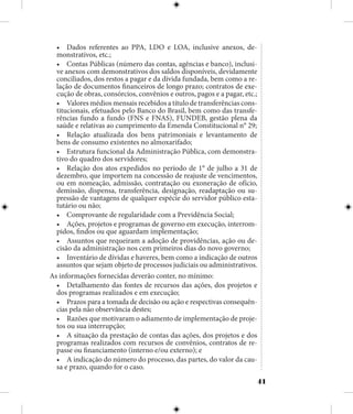 41
•	 Dados referentes ao PPA, LDO e LOA, inclusive anexos, de-
monstrativos, etc.;
•	 Contas Públicas (número das contas, agências e banco), inclusi-
ve anexos com demonstrativos dos saldos disponíveis, devidamente
conciliados, dos restos a pagar e da dívida fundada, bem como a re-
lação de documentos financeiros de longo prazo; contratos de exe-
cução de obras, consórcios, convênios e outros, pagos e a pagar, etc.;
•	 Valores médios mensais recebidos a título de transferências cons-
titucionais, efetuados pelo Banco do Brasil, bem como das transfe-
rências fundo a fundo (FNS e FNAS), FUNDEB, gestão plena da
saúde e relativas ao cumprimento da Emenda Constitucional n° 29;
•	 Relação atualizada dos bens patrimoniais e levantamento de
bens de consumo existentes no almoxarifado;
•	 Estrutura funcional da Administração Pública, com demonstra-
tivo do quadro dos servidores;
•	 Relação dos atos expedidos no período de 1° de julho a 31 de
dezembro, que importem na concessão de reajuste de vencimentos,
ou em nomeação, admissão, contratação ou exoneração de ofício,
demissão, dispensa, transferência, designação, readaptação ou su-
pressão de vantagens de qualquer espécie do servidor público esta-
tutário ou não;
•	 Comprovante de regularidade com a Previdência Social;
•	 Ações, projetos e programas de governo em execução, interrom-
pidos, findos ou que aguardam implementação;
•	 Assuntos que requeiram a adoção de providências, ação ou de-
cisão da administração nos cem primeiros dias do novo governo;
•	 Inventário de dívidas e haveres, bem como a indicação de outros
assuntos que sejam objeto de processos judiciais ou administrativos.
As informações fornecidas deverão conter, no mínimo:
•	 Detalhamento das fontes de recursos das ações, dos projetos e
dos programas realizados e em execução;
•	 Prazos para a tomada de decisão ou ação e respectivas consequên-
cias pela não observância destes;
•	 Razões que motivaram o adiamento de implementação de proje-
tos ou sua interrupção;
•	 A situação da prestação de contas das ações, dos projetos e dos
programas realizados com recursos de convênios, contratos de re-
passe ou financiamento (interno e/ou externo); e
•	 A indicação do número do processo, das partes, do valor da cau-
sa e prazo, quando for o caso.
 