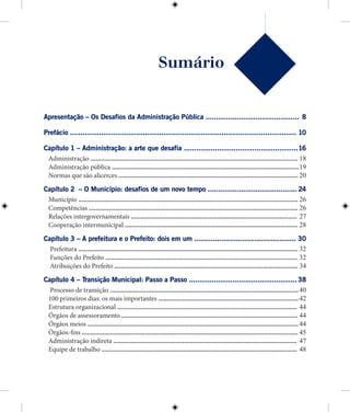 Sumário
Apresentação – Os Desafios da Administração Pública .............................................8
Prefácio .............................................................................................................10
Capítulo 1 – Administração: a arte que desafia .......................................................16
Administração ........................................................................................................................18
Administração pública ............................................................................................................19
Normas que são alicerces ........................................................................................................20
Capítulo 2 – O Município: desafios de um novo tempo ...........................................24
Município ...............................................................................................................................26
Competências .........................................................................................................................26
Relações intergovernamentais ................................................................................................27
Cooperação intermunicipal ....................................................................................................28
Capítulo 3 – A prefeitura e o Prefeito: dois em um .................................................30
Prefeitura ...............................................................................................................................32
Funções do Prefeito ...............................................................................................................32
Atribuições do Prefeito ..........................................................................................................34
Capítulo 4 – Transição Municipal: Passo a Passo ....................................................38
Processo de transição .............................................................................................................40
100 primeiros dias: os mais importantes .................................................................................42
Estrutura organizacional ........................................................................................................44
Órgãos de assessoramento ......................................................................................................44
Órgãos meios ..........................................................................................................................44
Órgãos-fins .............................................................................................................................45
Administração indireta ..........................................................................................................47
Equipe de trabalho .................................................................................................................48
 