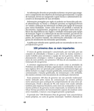 42
As informações deverão ser prestadas na forma e no prazo que assegu-
rem o cumprimento dos objetivos da transição governamental. À equipe
de transição, deverá ser assegurado o apoio técnico e administrativo ne-
cessário ao desempenho de suas atividades.
Informações protegidas por sigilo só poderão ser fornecidas pela atu-
al administração na forma e condições previstas na legislação.Deverá
ser vedada a utilização da informação recebida pela equipe de transição
para outras finalidades. Assim como deverá ser proibida a retirada de
documentos, equipamentos, programas ou quaisquer outros bens pú-
blicos das dependências dos órgãos e entidades municipais pela equipe
de transição. Sugere-se a elaboração de atas das reuniões, que devem ser
objeto de agendamento e registro sumário, com indicação dos partici-
pantes, dos assuntos tratados, das informações solicitadas e do crono-
grama de atendimento das demandas apresentadas.
A publicação referida neste capítulo pode ser encontrada no site www.
portalfederativo.gov.br
100 primeiros dias: os mais importantes
O início da gestão municipal é caracterizado, por um lado, por um
conjunto de solenidades e festejos e, por outro, de muitas reuniões e
muito trabalho para estruturar a equipe do novo governo, elaborar o
planejamento estratégico e definir o programa de governo. Uma das
ações do novo prefeito, nos primeiros 100 dias de seu mandato, é a es-
truturação do seu governo.
A estrutura organizacional refere-se ao modo como as atividades da
Prefeitura são definidas, divididas, organizadas e coordenadas. Esta estru-
tura orgânica deve ser aprovada pelo competente instrumento legal, que
define inclusive os cargos e funções gratificadas, nomenclatura dos cargos
comissionados e funções gratificadas, da remuneração a eles atribuída,
dos núcleos setoriais e dos mecanismos de coordenação intersetorial.
Esses primeiros 100 dias de governo são um período tradicional-
mente utilizado pelos meios de comunicação no cenário político
norte-americano para avaliação do comportamento de uma nova ad-
ministração. Desde a década de 90, este marco vem sendo adotado
também pela imprensa brasileira como meio de acompanhar os movi-
mentos políticos do governo recém-empossado, na tentativa de iden-
tificar formas peculiares de funcionamento capazes de sinalizar como
será o mandato, e marcar a sua imagem perante a população.
O período dos “100 Primeiros Dias de governo” tem características
muito próprias, no ciclo da gestão municipal. Também chamada de
 