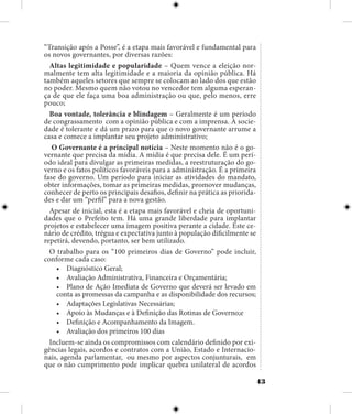 43
“Transição após a Posse”, é a etapa mais favorável e fundamental para
os novos governantes, por diversas razões:
Altas legitimidade e popularidade – Quem vence a eleição nor-
malmente tem alta legitimidade e a maioria da opinião pública. Há
também aqueles setores que sempre se colocam ao lado dos que estão
no poder. Mesmo quem não votou no vencedor tem alguma esperan-
ça de que ele faça uma boa administração ou que, pelo menos, erre
pouco;
Boa vontade, tolerância e blindagem – Geralmente é um período
de congrassamento com a opinião pública e com a imprensa. A socie-
dade é tolerante e dá um prazo para que o novo governante arrume a
casa e comece a implantar seu projeto administrativo;
O Governante é a principal notícia – Neste momento não é o go-
vernante que precisa da mídia. A mídia é que precisa dele. É um perí-
odo ideal para divulgar as primeiras medidas, a reestruturação do go-
verno e os fatos políticos favoráveis para a administração. É a primeira
fase do governo. Um período para iniciar as atividades do mandato,
obter informações, tomar as primeiras medidas, promover mudanças,
conhecer de perto os principais desafios, definir na prática as priorida-
des e dar um “perfil” para a nova gestão.
Apesar de inicial, esta é a etapa mais favorável e cheia de oportuni-
dades que o Prefeito tem. Há uma grande liberdade para implantar
projetos e estabelecer uma imagem positiva perante a cidade. Este ce-
nário de crédito, trégua e expectativa junto à população dificilmente se
repetirá, devendo, portanto, ser bem utilizado.
O trabalho para os “100 primeiros dias de Governo” pode incluir,
conforme cada caso:
•	 Diagnóstico Geral;
•	 Avaliação Administrativa, Financeira e Orçamentária;
•	 Plano de Ação Imediata de Governo que deverá ser levado em
conta as promessas da campanha e as disponibilidade dos recursos;
•	 Adaptações Legislativas Necessárias;
•	 Apoio às Mudanças e à Definição das Rotinas de Governo;e
•	 Definição e Acompanhamento da Imagem.
•	 Avaliação dos primeiros 100 dias
Incluem-se ainda os compromissos com calendário definido por exi-
gências legais, acordos e contratos com a União, Estado e Internacio-
nais, agenda parlamentar, ou mesmo por aspectos conjunturais, em
que o não cumprimento pode implicar quebra unilateral de acordos
 