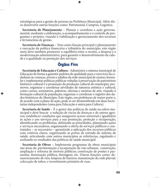 45
estratégicas para a gestão de pessoas na Prefeitura Municipal. Além dis-
so desenvolve outras funções como: Patrimonial, Compras, Logística.
Secretaria de Planejamento – Planeja e coordena a ação governa-
mental, mediante a elaboração, o acompanhamento e o controle de pro-
gramas e projetos, visando à viabilização e gerenciamento dos recursos
e ferramentas de gestão.
Secretaria de Finanças – Tem como função principal o planejamento
e execução da política financeira e tributária do município, este órgão
meio deve também promover o equilíbrio entre a receita, a despesa e a
modernização administrativa, para garantir o desenvolvimento da cida-
de e a qualidade na prestação dos serviços.
Órgãos Fins
Secretaria de Educação e Cultura– Administra o sistema municipal de
Educação de forma a garantir padrões de qualidade para o exercício da ci-
dadania às crianças, jovens e adultos da rede municipal de ensino; formu-
lar e implementar políticas públicas voltadas à preservação do patrimônio
histórico-cultural e à promoção da produção cultural do município; pro-
mover, organizar e coordenar atividades de natureza artística e cultural,
como cursos, seminários, palestras, oficinas e mostras de arte, visando à
formação cultural da população; organizar e coordenar o registro dos da-
dos históricos do Município. Este órgão, em prefeituras de maior porte e,
de acordo com o plano de ação, pode se ser desmembrado em duas Secre-
tarias independentes (uma para Educação e outra para Cultura).
Secretaria de Saúde – É o gestor das políticas de saúde na esfera mu-
nicipal e deve buscar a redução de riscos de doenças e de outros agra-
vos; estabelecer condições que assegurem acesso universal e igualitário
às ações e aos serviços para a sua promoção, proteção e recuperação,
identificando os problemas, definindo as prioridades, planejando ações
e serviços necessários, organizando a oferta de serviços públicos e con-
tratados – se necessário – garantindo a aplicação dos recursos públicos
com critérios claros, organizando as portas de entrada do sistema de
saúde, articulando com outros municípios as referências, regulando e
avaliando os resultados das políticas de saúde municipal.
Secretaria de Obras – Implementa programas de obras municipais
nas áreas de: pavimentação e recuperação de vias urbanas; construção,
ampliação e reforma de imóveis públicos; construção de pontes e pas-
sarelas; iluminação pública; drenagem; etc. Outras funções como: de-
sassoreamento de rios; limpeza de bueiros; manutenção da rede pluvial;
colocação de tubos, e revestimento primário de ruas.
 