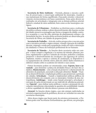 46
Secretaria de Meio Ambiente – Formula, planeja e executa a polí-
tica de preservação e conservação ambiental do município, visando a
sua manutenção de forma equilibrada e buscando orientar o desenvol-
vimento sócioeconômico em bases sustentáveis. Estas ações devem ser
realizadas em articulação e integração com as demais políticas setorial,
federal e estadual de meio ambiente, bem como as dos municípios con-
tíguos.
Secretaria de Urbanismo – Estabelece as diretrizes para a realização
da política urbana; ordena o pleno desenvolvimento das funções sociais
da cidade; preserva as paisagens que forma a imagem da cidade; contro-
la a ocupação e o uso do solo; participa do planejamento urbano e da
formulação das leis. As ações desta secretaria podem ser absorvidas pela
Secretaria de Obras, em cidades de pequeno porte.
Secretaria do Trabalho – Articula, realiza prospecções e executa ações
com a iniciativa privada e órgãos estatais, visando à geração de trabalho
decente, emprego e renda para a população, tendo em vista a valorização
da cidadania e a busca da realização profissional do ser humano.
Secretaria de Trânsito – As funções desta secretaria estão em cum-
prir e fazer cumprir a legislação e as normas do trânsito; planejar, pro-
jetar, regulamentar e operar o trânsito de veículos, pedestres e animais;
promover o desenvolvimento da circulação e da segurança de ciclista;
implantar, manter e operar o sistema de sinalização, os dispositivos e
os equipamentos de controle viário; além de coletar dados estatísticos e
elaborar estudos sobre os acidentes de trânsito e suas causas.
Outras Secretarias podem ser estruturadas como: Esporte, lazer e ju-
ventude – para fomentar a prática de atividades físicas e de lazer dos ci-
dadãos; Abastecimento – com a função de promover o abastecimento de
alimentos da população, associado à educação alimentar; Social – Visan-
do ao desenvolvimento e implantação políticas que promovam a proteção
do cidadão; Articulação – visando a implementar políticas públicas de
desenvolvimento em conjunto com os municípios vizinhos da área me-
tropolitana; Antidrogas – tendo como função principal a articulação e
execução de ações de prevenção ao uso indevido de substâncias psicoati-
vas. Especial – para realizar ações políticas e sociais e promoção de arti-
culações intersetoriais relacionadas às questões de acessibilidade visando
a elevar a qualidade de vida dos idosos e pessoas com deficiência.
Atenção! As funções destes órgãos, caso não estejam explicitadas na
estrutura organizacional da prefeitura, devem ser incluídas em uma das
secretarias municipais.
Além desses órgãos que fazem parte da estrutura permanente, a Pre-
feitura pode criar Secretarias Extraordinárias, que devem, em princípio,
 