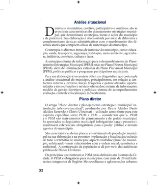 52
Análise situacional
Dinâmico, sistemático, coletivo, participativo e contínuo, são as
principais características do planejamento estratégico munici-
pal, que determinará estratégias, metas e ações do município
e da prefeitura. Sua elaboração é desenvolvida por meio de diferentes e
complementares técnicas administrativas com o envolvimento dos di-
versos atores que compõem a base de sustentação do município.
Contempla os diversos temas de interesse do município, como: educa-
ção, saúde, transporte, segurança, habitação, meio ambiente, agricultu-
ra, indústria, comércio, cultura e lazer.
As principais fontes de informação para o desenvolvimento do Plane-
jamento Estratégico Municipal (PEM) estão no Plano Diretor Municipal
(PDM), além de informações extraídas do Plano Plurianual Municipal
(PPM), políticas públicas e programas participativos municipais.
Para sua elaboração é necessário obter um diagnóstico que contemple
a análise situacional do município, principalmente, em relação a: am-
bientes interno e externo; forças, fraquezas e potencialidades; oportu-
nidades e riscos; funções e serviços oferecidos; sistema de informações;
modelo de gestão; diretrizes e políticas; sistema de acompanhamento,
avaliação, controle e fiscalização; infraestrutura.
Plano diretor
O artigo “Plano diretor e planejamento estratégico municipal: in-
trodução teórico-conceitual”, produzido por Denis Alcides Denis
Alcides Rezende e Clovis Ultramari – utilizado como fonte para este
capítulo específico sobre PDM e PEM – consideram que o PDM
e o PEM são instrumentos de planejamento e de gestão municipal.
Se aprovados no legislativo municipal (obrigatório para o primeiro),
constituem referenciais obrigatórios para o poder público e demais
agentes do município.
São características destes planos: envolvimento da população munici-
pal na sua elaboração e na posterior implantação e fiscalização; inclusão
de todo o território do município; aspecto multidisciplinar do municí-
pio, enfatizando temas relacionados com a ordem social, econômica e
ambiental. A participação da população se dá por meio das audiências
públicas de Planos Diretores.
Os princípios que norteiam o PDM estão definidos no Estatuto da Ci-
dade. O PDM é obrigatório para municípios: com mais de 20 mil habi-
tantes; integrantes de Regiões Metropolitanas e aglomerações urbanas;
 