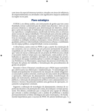 53
com áreas de especial interesse turístico; situados em áreas de influência
de empreendimentos ou atividades com significativo impacto ambiental
na região ou no país.
Plano estratégico
O PEM é, em última análise, um instrumento de gestão que tem como
finalidade, tornar a administração da cidade mais eficiente e deve ser um
processo dinâmico e interativo para determinação de objetivos, estraté-
gias e ações do município. É elaborado por meio de técnicas administrati-
vas específicas e complementares, envolvendo de forma ativa os diversos
atores sociais do espaço trabalhado. É formalizado para articular políticas
federais, estaduais e municipais, visando a produzir transformações posi-
tivas no município, sendo, pois, obrigatoriamente, um projeto global, que
considera as múltiplas temáticas municipais e temas diversos como desi-
gualdade, pobreza e informalidade; infraestruturas urbanas e mobilidade;
uso do espaço público, competitividade e novas economias.
A ideia básica, assim como no PDM, é que, a partir da construção de
um consenso, esse se converta em um processo permanente de gestão
respaldada em um Projeto de Cidade. O artigo em referência considera
que “antes de iniciar a elaboração de um projeto de PEM em uma cidade
é necessário dedicar tempo para sua organização, onde podem ser tra-
balhadas as seguintes atividades: definição da metodologia do projeto;
constituição da equipe multidisciplinar e comitês; divulgação do projeto
(na Prefeitura e no Município); capacitação das pessoas envolvidas; ela-
boração dos planos de trabalho; e formalização dos procedimentos de
gestão do projeto.”
Rezende e Clovis Ultramari consideram que o PEM requer metodolo-
gia coletiva para sua elaboração e implementação. “A metodologia con-
templa principalmente: levantamento da situação da cidade (diagnósti-
co associado à análise setorial), construção de uma matriz de problemas
e operações, elaboração do planejamento modular, transformação do
plano em instrumento, atribuição de responsabilidades aos organismos
públicos, e interação do planejamento político com o planejamento eco-
nômico e técnico. Recomenda também uma gerência de operações, or-
çamento e programas”, ensinam.
Sugerem a utilização de tecnologias de planejamento, sistemas de su-
porte das decisões e de prestações de contas, de avaliação e revisão perma-
nente. Por último, consideram que a criação de uma equipe de reflexão,
que articula a análise estratégica com a análise de problemas e atualiza
permanentemente as linhas estratégicas de ações municipais, é de funda-
mental importância para o sucesso do PEM. Os autores lembram que, “a
 