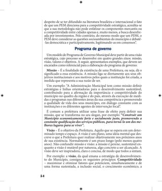 54
despeito de se ter difundido na literatura brasileira e internacional o fato
de que um PEM direciona para a competitividade estratégica, acredita-se
que a sua metodologia não pode enfatizar os componentes mercantis ou
a competitividade entre cidades apenas e, muito menos, a busca desenfre-
ada por investimentos. Pelo contrário, do mesmo modo que um PDM, o
PEM deve considerar as questões socioambientais do município e debatê-
-las democrática e participativamente, legitimando-as em consensos”.
Programa de governo
UmmodelodeProgramadeGovernoMunicipaldevepartirdeumavisão
estratégica, cujo processo se desenvolve em quatro grandes eixos: missão,
visão, valores e objetivos. A seguir, apresentamos exemplos, que devem ser
encarados como referencial para a elaboração do programa de governo:
Missão – É a finalidade da existência de uma Prefeitura, ou seja, dá o
significado a essa existência. A missão liga-se diretamente aos seus ob-
jetivos institucionais e aos motivos pelos quais a instituição foi criada, a
medida que representa a sua razão de ser.
Um exemplo: “A Administração Municipal tem como missão definir
estratégias e linhas orientadoras para o desenvolvimento sustentável,
contribuindo para a afirmação da importância e competitividade do
município no quadro da região e do país, através da execução de medi-
das e programas nas diferentes áreas da sua competência e promovendo
a qualidade de vida dos seus munícipes, em diálogo constante com as
instituições e os diferentes agentes de intervenção local”.
É comum a prefeitura utilizar uma frase de efeito para definir sua
missão, que se transforma no seu slogan, por exemplo: “Construir um
Município economicamente forte e socialmente justo, promovendo a
constante qualificação dos serviços públicos, para torná-lo um dos me-
lhores lugares para se viver”.
Visão – É o objetivo da Prefeitura. Aquilo que se espera em um deter-
minado tempo e espaço. A visão é um plano, uma ideia mental que des-
creve o que a Prefeitura quer realizar objetivamente nos próximos anos
de sua existência. Normalmente é um prazo longo (pelo menos quatro
anos). Não confundir missão e visão: a missão é perene, sustentável en-
quanto a visão é mutável por natureza, algo concreto a ser alcançado. A
visão deve ser inspiradora, clara e concisa, de modo que todos a sintam.
Por exemplo: a visão, da qual emana a estratégia de desenvolvimen-
to do Município, consigna os seguintes princípios: Competitividade
– maximizar e otimizar fatores que potenciem, simultaneamente e de
uma forma sustentada, a inclusão social, o crescimento econômico, a
 