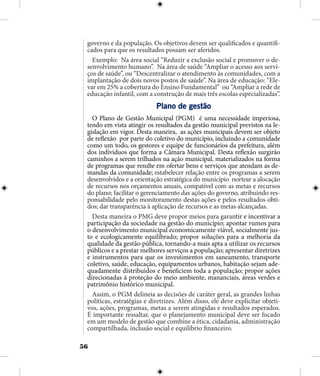 56
governo e da população. Os objetivos devem ser qualificados e quantifi-
cados para que os resultados possam ser aferidos.
Exemplo: Na área social “Reduzir a exclusão social e promover o de-
senvolvimento humano”. Na área de saúde “Ampliar o acesso aos servi-
ços de saúde”, ou “Descentralizar o atendimento às comunidades, com a
implantação de dois novos postos de saúde”. Na área de educação: “Ele-
var em 25% a cobertura do Ensino Fundamental” ou “Ampliar a rede de
educação infantil, com a construção de mais três escolas especializadas”.
Plano de gestão
O Plano de Gestão Municipal (PGM) é uma necessidade imperiosa,
tendo em vista atingir os resultados da gestão municipal previstos na le-
gislação em vigor. Desta maneira, as ações municipais devem ser objeto
de reflexão por parte do coletivo do município, incluindo a comunidade
como um todo, os gestores e equipe de funcionários da prefeitura, além
dos indivíduos que forma a Câmara Municipal. Desta reflexão surgirão
caminhos a serem trilhados na ação municipal, materializados na forma
de programas que resulte em ofertar bens e serviços que atendam as de-
mandas da comunidade; estabelecer relação entre os programas a serem
desenvolvidos e a orientação estratégica do município nortear a alocação
de recursos nos orçamentos anuais, compatível com as metas e recursos
do plano; facilitar o gerenciamento das ações do governo, atribuindo res-
ponsabilidade pelo monitoramento destas ações e pelos resultados obti-
dos; dar transparência à aplicação de recursos e as metas alcançadas.
Desta maneira o PMG deve propor meios para garantir e incentivar a
participação da sociedade na gestão do município; apontar rumos para
o desenvolvimento municipal economicamente viável, socialmente jus-
to e ecologicamente equilibrado; propor soluções para a melhoria da
qualidade da gestão pública, tornando-a mais apta a utilizar os recursos
públicos e a prestar melhores serviços a população; apresentar diretrizes
e instrumentos para que os investimentos em saneamento, transporte
coletivo, saúde, educação, equipamentos urbanos, habitação sejam ade-
quadamente distribuidos e beneficiem toda a população; propor ações
direcionadas à proteção do meio ambiente, mananciais, áreas verdes e
patrimônio histórico municipal.
Assim, o PGM delineia as decisões de caráter geral, as grandes linhas
políticas, estratégias e diretrizes. Além disso, ele deve explicitar objeti-
vos, ações, programas, metas a serem atingidas e resultados esperados.
É importante ressaltar, que o planejamento municipal deve ser focado
em um modelo de gestão que combine a ética, cidadania, administração
compartilhada, inclusão social e equilíbrio financeiro.
 