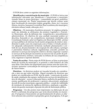 57
O PGM deve conter as seguintes informações:
Identificação e caracterização do município - O PGM se inicia com
informações relevantes que identificam e caracterizam o município,
visando situar os atores partícipes – comunidade em geral, prefeitura,
câmara municipal, etc. Dados importantes que devem constar neste
item: localização do município (região, geografia, clima, etc.); recursos
(físicos, técnicos, humanos); economia (base econômica do município);
estrutura urbana (saúde, educação, etc.).
Objetivos – Os municípios brasileiros possuem lei orgânica própria,
onde são definidas as atribuições dos poderes Legislativo e Executi-
vo Municipais, além da definição das competências e procedimentos
administrativos. Os objetivos de uma unidade municipal podem ser
descritos, baseando-se nas competências municipais instituídas pela
Constituição Federal e pela Lei Orgânica do Município (LOM): prestar
serviços públicos de interesse local; manter programas de ensino e aten-
dimento à saúde, esses em cooperação com a União e o Estado; promo-
ver adequado ordenamento territorial, mediante planejamento e con-
trole do uso, do parcelamento e da ocupação do solo urbano, e proteger
o patrimônio histórico-cultural; regulamentar, conceder, permitir ou
autorizar os serviços de transporte coletivo e de táxi; organizar e manter
os serviços de fiscalização necessários ao exercício do seu poder de polí-
cia administrativa; instituir e arrecadar os tributos de sua competência;
criar, organizar e suprimir distritos.
Fontes de receitas - Nesta etapa do PGM devem-se listar as principais
fontes de receitas do município e, se possível, o valor histórico de cada
uma delas. Estes dados são importantes para nortear uma das ações mu-
nicipais: aumentar a arrecadação do município e recursos provenientes
de outras fontes.
Diretrizes - As diretrizes podem ser traçadas levando em considera-
ção a área em que estão inseridas. Alguns exemplos de diretrizes que
podem ser consideradas no PGM: área de saúde – construção de postos
de saúde, ampliação das equipes, melhoria dos serviços de atendimento;
área de educação – acesso à educação básica, melhoria da qualidade no
ensino, qualificação de professores e gestores educacionais, ampliação
da rede de escolas municipais; segurança pública – estudo de viabilidade
de instalação de sistema de vigilância eletrônica, ampliação e aparelha-
mento da guarda municipal, expansão da rede de iluminação pública.
Programas - Um dos pontos mais importantes na elaboração de um
PGM é a definição dos programas que serão desenvolvidos no municí-
pio. O programa é basicamente um aprofundamento do plano: os obje-
tivos setoriais irão constituir os propósitos gerais do programa. É ele que
 