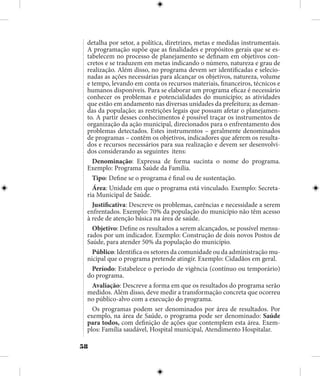 58
detalha por setor, a política, diretrizes, metas e medidas instrumentais.
A programação supõe que as finalidades e propósitos gerais que se es-
tabelecem no processo de planejamento se definam em objetivos con-
cretos e se traduzem em metas indicando o número, natureza e grau de
realização. Além disso, no programa devem ser identificadas e selecio-
nadas as ações necessárias para alcançar os objetivos, natureza, volume
e tempo, levando em conta os recursos materiais, financeiros, técnicos e
humanos disponíveis. Para se elaborar um programa eficaz é necessário
conhecer os problemas e potencialidades do município; as atividades
que estão em andamento nas diversas unidades da prefeitura; as deman-
das da população; as restrições legais que possam afetar o planejamen-
to. A partir desses conhecimentos é possível traçar os instrumentos de
organização da ação municipal, direcionados para o enfrentamento dos
problemas detectados. Estes instrumentos – geralmente denominados
de programas – contêm os objetivos, indicadores que aferem os resulta-
dos e recursos necessários para sua realização e devem ser desenvolvi-
dos considerando as seguintes itens:
Denominação: Expressa de forma sucinta o nome do programa.
Exemplo: Programa Saúde da Família.
Tipo: Define se o programa é final ou de sustentação.
Área: Unidade em que o programa está vinculado. Exemplo: Secreta-
ria Municipal de Saúde.
Justificativa: Descreve os problemas, carências e necessidade a serem
enfrentados. Exemplo: 70% da população do município não têm acesso
à rede de atenção básica na área de saúde.
Objetivo: Define os resultados a serem alcançados, se possível mensu-
rados por um indicador. Exemplo: Construção de dois novos Postos de
Saúde, para atender 50% da população do município.
Público: Identifica os setores da comunidade ou da administração mu-
nicipal que o programa pretende atingir. Exemplo: Cidadãos em geral.
Período: Estabelece o período de vigência (contínuo ou temporário)
do programa.
Avaliação: Descreve a forma em que os resultados do programa serão
medidos. Além disso, deve medir a transformação concreta que ocorreu
no público-alvo com a execução do programa.
Os programas podem ser denominados por área de resultados. Por
exemplo, na área de Saúde, o programa pode ser denominado: Saúde
para todos, com definição de ações que contemplem esta área. Exem-
plos: Família saudável, Hospital municipal, Atendimento Hospitalar.
 