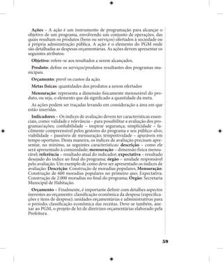 59
Ações – A ação é um instrumento de programação para alcançar o
objetivo de um programa, envolvendo um conjunto de operações, das
quais resultam os produtos (bens ou serviços) ofertados à sociedade ou
à própria administração pública. A ação é o elemento do PGM onde
são detalhadas as despesas orçamentárias. As ações devem apresentar os
seguintes atributos:
Objetivo: refere-se aos resultados a serem alcançados.
Produto: define os serviços/produtos resultantes dos programas mu-
nicipais.
Orçamento: prevê os custos da ação.
Metas físicas: quantidades dos produtos a serem ofertados
Mensuração: representa a dimensão fisicamente mensurável do pro-
duto, ou seja, o elemento que dá significado a quantidade da meta.
As ações podem ser traçadas levando em consideração a área em que
estão inseridas.
Indicadores – Os índices de avaliação devem ter características essen-
ciais, como: validade e relevância – para possibilitar a avaliação dos pro-
gramas/ações; confiabilidade – inspirar segurança; simplicidade – fa-
cilmente compreensível pelos gestores do programa e seu público-alvo;
viabilidade – passíveis de mensuração; tempestividade – apuráveis em
tempo oportuno. Desta maneira, os índices de avaliação precisam apre-
sentar, no mínimo, as seguintes características: descrição – como ele
será apresentado à comunidade; mensuração – dimensão física mensu-
rável; referência – resultado atual do indicador; expectativa – resultado
desejado do índice ao final do programa; órgão – unidade responsável
pelo avaliação. Um exemplo de como deve ser apresentado os índices de
avaliação: Descrição: Construção de moradias populares; Mensuração:
Construção de 600 moradias populares no primeiro ano; Expectativa:
Construção de 2.000 moradias no final do programa; Órgão: Secretaria
Municipal de Habitação.
Orçamento – Finalmente, é importante definir com detalhes aspectos
inerentes ao orçamento: classificação econômica da despesa (especifica-
ções e itens de despesa); unidades orçamentárias e administrativas para
o período; classificação econômica das receitas. Deve-se também, ane-
xar ao PGM, o projeto de lei de diretrizes orçamentárias elaborado pela
Prefeitura.
 