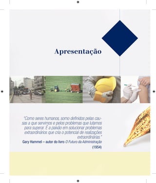 Apresentação
“Como seres humanos, somo deﬁnidos pelas cau-
sas a que servimos e pelos problemas que lutamos
para superar. É a paixão em solucionar problemas
extraordinários que cria o potencial de realizações
extraordinárias.”
Gary Hammel – autor do livro O Futuro da Administração
(1954)
 