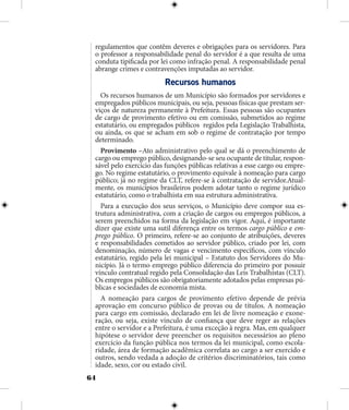 64
regulamentos que contêm deveres e obrigações para os servidores. Para
o professor a responsabilidade penal do servidor é a que resulta de uma
conduta tipificada por lei como infração penal. A responsabilidade penal
abrange crimes e contravenções imputadas ao servidor.
Recursos humanos
Os recursos humanos de um Município são formados por servidores e
empregados públicos municipais, ou seja, pessoas físicas que prestam ser-
viços de natureza permanente à Prefeitura. Essas pessoas são ocupantes
de cargo de provimento efetivo ou em comissão, submetidos ao regime
estatutário, ou empregados públicos regidos pela Legislação Trabalhista,
ou ainda, os que se acham em sob o regime de contratação por tempo
determinado.
Provimento –Ato administrativo pelo qual se dá o preenchimento de
cargo ou emprego público, designando-se seu ocupante de titular, respon-
sável pelo exercício das funções públicas relativas a esse cargo ou empre-
go. No regime estatutário, o provimento equivale à nomeação para cargo
público; já no regime da CLT, refere-se à contratação de servidor.Atual-
mente, os municípios brasileiros podem adotar tanto o regime jurídico
estatutário, como o trabalhista em sua estrutura administrativa.
Para a execução dos seus serviços, o Município deve compor sua es-
trutura administrativa, com a criação de cargos ou empregos públicos, a
serem preenchidos na forma da legislação em vigor. Aqui, é importante
dizer que existe uma sutil diferença entre os termos cargo público e em-
prego público. O primeiro, refere-se ao conjunto de atribuições, deveres
e responsabilidades cometidos ao servidor público, criado por lei, com
denominação, número de vagas e vencimento específicos, com vínculo
estatutário, regido pela lei municipal – Estatuto dos Servidores do Mu-
nicípio. Já o termo emprego público diferencia do primeiro por possuir
vínculo contratual regido pela Consolidação das Leis Trabalhistas (CLT).
Os empregos públicos são obrigatoriamente adotados pelas empresas pú-
blicas e sociedades de economia mista.
A nomeação para cargos de provimento efetivo depende de prévia
aprovação em concurso público de provas ou de títulos. A nomeação
para cargo em comissão, declarado em lei de livre nomeação e exone-
ração, ou seja, existe vínculo de confiança que deve reger as relações
entre o servidor e a Prefeitura, é uma exceção à regra. Mas, em qualquer
hipótese o servidor deve preencher os requisitos necessários ao pleno
exercício da função pública nos termos da lei municipal, como escola-
ridade, área de formação acadêmica correlata ao cargo a ser exercido e
outros, sendo vedada a adoção de critérios discriminatórios, tais como
idade, sexo, cor ou estado civil.
 