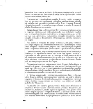 66
prestados, bem como a Avaliação de Desempenho destinada, normal-
mente, ao movimento das ações de capacitação, qualificação, treina-
mento e sistemas de promoção .
O treinamento e capacitação do servidor devem ter caráter permanen-
te e ser um processo contínuo de estímulo e atualização dos métodos
de trabalho e da inovação tecnológica, além de servir para o desenvol-
vimento funcional – promoções, progressões ou ocupação de cargos de
chefia, direção e assessoramento.
Cargos de carreira - A lei municipal deve conter descrição dos cargos
e empregos públicos, onde estão relacionadas suas atribuições e defini-
dos os requisitos mínimos necessários ao seu provimento, que servirá
de base para o processo de recrutamento e seleção, treinamento e capa-
citação, avaliação de desempenho, estruturação de carreiras e avaliação
de cargos,
Para definir o conteúdo dos cargos é utilizado, em geral, o método
dos cargos amplos, que permite maior mobilidade. Por exemplo, o cargo
atual de agente administrativo, engloba uma série de funções fragmen-
tadas – digitador, almoxarife, apontador etc. - que existiam no passado.
Outro documento importante relacionado aos recursos humanos da
Prefeitura é o “Quadro de Pessoal” ou “Plano de Cargos e Carreiras” –
aprovados em lei – que relaciona os de cargos isolados ou em carreiras,
de provimento em comissão e funções gratificadas, definindo carga ho-
rária, níveis de vencimentos, perspectivas de desenvolvimento funcio-
nal, normas para provimento dos cargos.
É importante frisar que, independentemente do porte da Prefeitura, as
carreiras devem ser estruturadas com base no conceito de competências,
onde o servidor tem a sua perspectiva de desenvolvimento funcional in-
dividualizada e estabelecida diante dos seus conhecimentos, habilidades
e atitudes demonstrados no exercício do cargo.
O valor da remuneração – vencimento, vencimento-base – pelo exer-
cício do cargo público, nunca poderá ser inferior a um salário mínimo.
Algumas práticas de desvio de finalidade, como o nepotismo – favoreci-
mento familiar ou de pessoa do seu convívio – não podem ser tomadas
pelo Gestor Municipal.
Finalmente, cabe lembrar que as políticas de Recursos Humanos da
Prefeitura devem buscar o interesse comum (políticas de carreiras, re-
muneração, benefícios, saúde, higiene e segurança) para gerar o senti-
mento de participação e comprometimento. As políticas devem ser cla-
ramente redigidas com simplicidade e de forma direta. Periodicamente,
nas reuniões Municipais, nos programas de qualificação e nos encon-
 