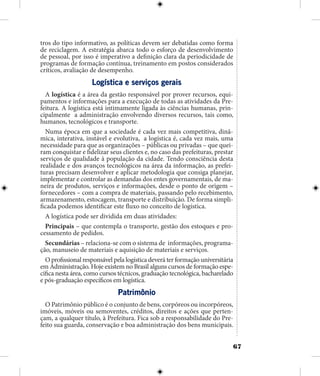 67
tros do tipo informativo, as políticas devem ser debatidas como forma
de reciclagem. A estratégia abarca todo o esforço de desenvolvimento
de pessoal, por isso é imperativo a definição clara da periodicidade de
programas de formação contínua, treinamento em postos considerados
críticos, avaliação de desempenho.
Logística e serviços gerais
A logística é a área da gestão responsável por prover recursos, equi-
pamentos e informações para a execução de todas as atividades da Pre-
feitura. A logística está intimamente ligada às ciências humanas, prin-
cipalmente a administração envolvendo diversos recursos, tais como,
humanos, tecnológicos e transporte.
Numa época em que a sociedade é cada vez mais competitiva, dinâ-
mica, interativa, instável e evolutiva, a logística é, cada vez mais, uma
necessidade para que as organizações – públicas ou privadas – que quei-
ram conquistar e fidelizar seus clientes e, no caso das prefeituras, prestar
serviços de qualidade à população da cidade. Tendo consciência desta
realidade e dos avanços tecnológicos na área da informação, as prefei-
turas precisam desenvolver e aplicar metodologia que consiga planejar,
implementar e controlar as demandas dos entes governamentais, de ma-
neira de produtos, serviços e informações, desde o ponto de origem –
fornecedores – com a compra de materiais, passando pelo recebimento,
armazenamento, estocagem, transporte e distribuição. De forma simpli-
ficada podemos identificar este fluxo no conceito de logística.
A logística pode ser dividida em duas atividades:
Principais – que contempla o transporte, gestão dos estoques e pro-
cessamento de pedidos.
Secundárias – relaciona-se com o sistema de informações, programa-
ção, manuseio de materiais e aquisição de materiais e serviços.
O profissional responsável pela logística deverá ter formação universitária
em Administração. Hoje existem no Brasil alguns cursos de formação espe-
cífica nesta área, como cursos técnicos, graduação tecnológica, bacharelado
e pós-graduação específicos em logística.
Patrimônio
O Patrimônio público é o conjunto de bens, corpóreos ou incorpóreos,
imóveis, móveis ou semoventes, créditos, direitos e ações que perten-
çam, a qualquer título, à Prefeitura. Fica sob a responsabilidade do Pre-
feito sua guarda, conservação e boa administração dos bens municipais.
 