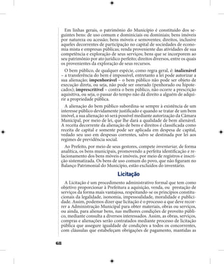 68
Em linhas gerais, o patrimônio do Município é constituido dos se-
guintes bens: de uso comum e dominiciais ou dominiais; bens imóveis
por natureza ou acessão; bens móveis e semoventes; direitos, inclusive
aqueles decorrentes de participação no capital de sociedades de econo-
mia mista e empresas públicas; renda proveniente das atividades de sua
competência e exploração de seus serviços; bens que se incorporem ao
seu patrimônio por ato jurídico perfeito; direitos diversos, entre os quais
os provenientes da exploração de seus recursos.
O bem público, de qualquer espécie, como regra geral, é: inalienável
– a transferência do bem é impossível, entretanto a lei pode autorizar a
sua alienação; impenhorável – o bem público não pode ser objeto de
execução direta, ou seja, não pode ser onerado (penhorado ou hipote-
cados); imprescritível – contra o bem público, não ocorre a prescrição
aquisitiva, ou seja, o passar do tempo não dá direito a alguém de adqui-
rir a propriedade pública.
A alienação do bem público subordina-se sempre à existência de um
interesse público devidamente justificado e quando se tratar de um bem
imóvel, a sua alienação só será possível mediante autorização da Câmara
Municipal, por meio de lei, que lhe dará a qualidade de bem alienável.
A receita decorrente da alienação de bens e direitos é classificada como
receita de capital e somente pode ser aplicada em despesa de capital,
vedado seu uso em despesas correntes, salvo se destinada por lei aos
regimes de previdência social.
Ao Prefeito, por meio de seus gestores, compete inventariar, de forma
analítica, os bens municipais, promovendo a perfeita identificação e re-
lacionamento dos bens móveis e imóveis, por meio de registros e inscri-
ção sistematizada. Os bens de uso comum do povo, que não figuram no
Balanço Patrimonial do Município, estão excluídos do inventário.
Licitação
A Licitação é um procedimento administrativo formal que tem como
objetivo proporcionar à Prefeitura a aquisição, venda, ou prestação de
serviços da forma mais vantajosa, respeitando-se os princípios constitu-
cionais da legalidade, isonomia, impessoalidade, moralidade e publici-
dade. Assim, podemos dizer que licitação é o processo a que deve recor-
rer a Administração Municipal para obter materiais, obras ou serviços,
ou ainda, para alienar bens, nas melhores condições de proveito públi-
co, mediante consulta a diversos interessados. Assim, as obras, serviços,
compras e alienações serão contratados mediante processo de licitação
pública que assegure igualdade de condições a todos os concorrentes,
com cláusulas que estabeleçam obrigações de pagamento, mantidas as
 