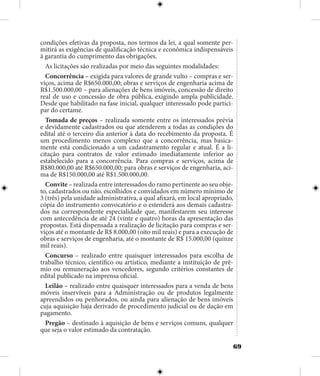 69
condições efetivas da proposta, nos termos da lei, a qual somente per-
mitirá as exigências de qualificação técnica e econômica indispensáveis
à garantia do cumprimento das obrigações.
As licitações são realizadas por meio das seguintes modalidades:
Concorrência – exigida para valores de grande vulto – compras e ser-
viços, acima de R$650.000,00; obras e serviços de engenharia acima de
R$1.500.000,00 – para alienações de bens imóveis, concessão de direito
real de uso e concessão de obra pública, exigindo ampla publicidade.
Desde que habilitado na fase inicial, qualquer interessado pode partici-
par do certame.
Tomada de preços – realizada somente entre os interessados prévia
e devidamente cadastrados ou que atenderem a todas as condições do
edital até o terceiro dia anterior à data do recebimento da proposta. É
um procedimento menos complexo que a concorrência, mas basica-
mente está condicionado a um cadastramento regular e atual. É a li-
citação para contratos de valor estimado imediatamente inferior ao
estabelecido para a concorrência. Para compras e serviços, acima de
R$80.000,00 até R$650.000,00; para obras e serviços de engenharia, aci-
ma de R$150.000,00 até R$1.500.000,00.
Convite – realizada entre interessados do ramo pertinente ao seu obje-
to, cadastrados ou não, escolhidos e convidados em número mínimo de
3 (três) pela unidade administrativa, a qual afixará, em local apropriado,
cópia do instrumento convocatório e o estenderá aos demais cadastra-
dos na correspondente especialidade que, manifestarem seu interesse
com antecedência de até 24 (vinte e quatro) horas da apresentação das
propostas. Está dispensada a realização de licitação para compras e ser-
viços até o montante de R$ 8.000,00 (oito mil reais) e para a execução de
obras e serviços de engenharia, até o montante de R$ 15.000,00 (quinze
mil reais).
Concurso – realizado entre quaisquer interessados para escolha de
trabalho técnico, científico ou artístico, mediante a instituição de prê-
mio ou remuneração aos vencedores, segundo critérios constantes de
edital publicado na imprensa oficial.
Leilão – realizado entre quaisquer interessados para a venda de bens
móveis inservíveis para a Administração ou de produtos legalmente
apreendidos ou penhorados, ou ainda para alienação de bens imóveis
cuja aquisição haja derivado de procedimento judicial ou de dação em
pagamento.
Pregão – destinado à aquisição de bens e serviços comuns, qualquer
que seja o valor estimado da contratação.
 