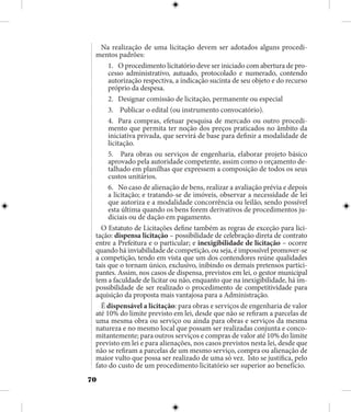 70
Na realização de uma licitação devem ser adotados alguns procedi-
mentos padrões:
1.	 O procedimento licitatório deve ser iniciado com abertura de pro-
cesso administrativo, autuado, protocolado e numerado, contendo
autorização respectiva, a indicação sucinta de seu objeto e do recurso
próprio da despesa.
2.	 Designar comissão de licitação, permanente ou especial
3.	 Publicar o edital (ou instrumento convocatório).
4.	 Para compras, efetuar pesquisa de mercado ou outro procedi-
mento que permita ter noção dos preços praticados no âmbito da
iniciativa privada, que servirá de base para definir a modalidade de
licitação.
5.	 Para obras ou serviços de engenharia, elaborar projeto básico
aprovado pela autoridade competente, assim como o orçamento de-
talhado em planilhas que expressem a composição de todos os seus
custos unitários.
6.	 No caso de alienação de bens, realizar a avaliação prévia e depois
a licitação; e tratando-se de imóveis, observar a necessidade de lei
que autoriza e a modalidade concorrência ou leilão, sendo possível
esta última quando os bens forem derivativos de procedimentos ju-
diciais ou de dação em pagamento.
O Estatuto de Licitações define também as regras de exceção para lici-
tação: dispensa licitação – possibilidade de celebração direta de contrato
entre a Prefeitura e o particular; e inexigibilidade de licitação – ocorre
quando há inviabilidade de competição, ou seja, é impossível promover-se
a competição, tendo em vista que um dos contendores reúne qualidades
tais que o tornam único, exclusivo, inibindo os demais pretensos partici-
pantes. Assim, nos casos de dispensa, previstos em lei, o gestor municipal
tem a faculdade de licitar ou não, enquanto que na inexigibilidade, há im-
possibilidade de ser realizado o procedimento de competitividade para
aquisição da proposta mais vantajosa para a Administração.
É dispensável a licitação: para obras e serviços de engenharia de valor
até 10% do limite previsto em lei, desde que não se refiram a parcelas de
uma mesma obra ou serviço ou ainda para obras e serviços da mesma
natureza e no mesmo local que possam ser realizadas conjunta e conco-
mitantemente; para outros serviços e compras de valor até 10% do limite
previsto em lei e para alienações, nos casos previstos nesta lei, desde que
não se refiram a parcelas de um mesmo serviço, compra ou alienação de
maior vulto que possa ser realizado de uma só vez. Isto se justifica, pelo
fato do custo de um procedimento licitatório ser superior ao benefício.
 
