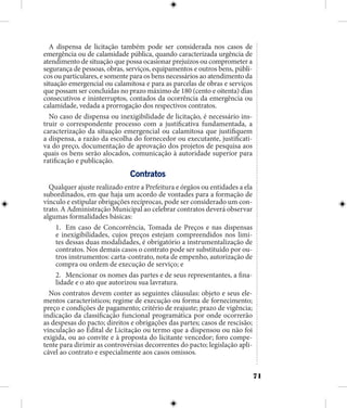 71
A dispensa de licitação também pode ser considerada nos casos de
emergência ou de calamidade pública, quando caracterizada urgência de
atendimento de situação que possa ocasionar prejuízos ou comprometer a
segurança de pessoas, obras, serviços, equipamentos e outros bens, públi-
cos ou particulares, e somente para os bens necessários ao atendimento da
situação emergencial ou calamitosa e para as parcelas de obras e serviços
que possam ser concluídas no prazo máximo de 180 (cento e oitenta) dias
consecutivos e ininterruptos, contados da ocorrência da emergência ou
calamidade, vedada a prorrogação dos respectivos contratos.
No caso de dispensa ou inexigibilidade de licitação, é necessário ins-
truir o correspondente processo com a justificativa fundamentada, a
caracterização da situação emergencial ou calamitosa que justifiquem
a dispensa, a razão da escolha do fornecedor ou executante, justificati-
va do preço, documentação de aprovação dos projetos de pesquisa aos
quais os bens serão alocados, comunicação à autoridade superior para
ratificação e publicação.
Contratos
Qualquer ajuste realizado entre a Prefeitura e órgãos ou entidades a ela
subordinados, em que haja um acordo de vontades para a formação de
vínculo e estipular obrigações recíprocas, pode ser considerado um con-
trato. A Administração Municipal ao celebrar contratos deverá observar
algumas formalidades básicas:
1.	 Em caso de Concorrência, Tomada de Preços e nas dispensas
e inexigibilidades, cujos preços estejam compreendidos nos limi-
tes dessas duas modalidades, é obrigatório a instrumentalização de
contratos. Nos demais casos o contrato pode ser substituído por ou-
tros instrumentos: carta-contrato, nota de empenho, autorização de
compra ou ordem de execução de serviço; e
2.	 Mencionar os nomes das partes e de seus representantes, a fina-
lidade e o ato que autorizou sua lavratura.
Nos contratos devem conter as seguintes cláusulas: objeto e seus ele-
mentos característicos; regime de execução ou forma de fornecimento;
preço e condições de pagamento; critério de reajuste; prazo de vigência;
indicação da classificação funcional programática por onde ocorrerão
as despesas do pacto; direitos e obrigações das partes; casos de rescisão;
vinculação ao Edital de Licitação ou termo que a dispensou ou não foi
exigida, ou ao convite e à proposta do licitante vencedor; foro compe-
tente para dirimir as controvérsias decorrentes do pacto; legislação apli-
cável ao contrato e especialmente aos casos omissos.
 