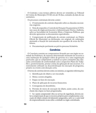 72
O Contrato e seus termos aditivos devem ser remetidos ao Tribunal
de Contas do Município (TCM) em até 30 dias, contados da data de sua
assinatura.
Os processos contratuais deverão conter:
1.	 O instrumento de contrato dispondo sobre as cláusulas necessá-
rias exigíveis;
2.	 Nota de empenho e Controle de Dotação Orçamentária (CDO),
nos casos de órgão pertencente à Administração Direta e Indireta,
salvo as Sociedades de Economia Mista e Empresas Públicas, que
deverão apresentar os documentos equivalentes.
3.	 Comprovante de publicação do extrato contratual, no Diário
Oficial do Município ou declaração, em original, do ordenador
atestando a fixação do instrumento nos quadros de aviso da Pre-
feitura.
4.	 Documentação pertinente ao prévio processo licitatório.
Convênios
O Convênio consiste no compromisso firmado por um órgão ou en-
tidade da Prefeitura, de repassar determinado montante de recursos a
uma instituição de qualquer esfera de governo ou a uma organização
particular, que se compromete a realizar as ações constantes das cláu-
sulas conveniadas de conformidade com o respectivo Plano de Traba-
lho e, posteriormente, prestar contas da aplicação de tais recursos. É o
instrumento utilizado na descentralização da execução de programa,
projeto ou evento com duração certa.
Otermodeconvêniodeveráconter,nomínimo,asseguintesinformações:
1.	 Identificação do objeto a ser executado.
2.	 Metas a serem atingidas.
3.	 Etapas ou fases de execução.
4.	 Plano de aplicação de recursos financeiros.
5.	 Cronograma de desembolso.
6.	 Previsão de início de execução do objeto, assim como, da con-
clusão das etapas ou fases programadas.
7.	 Se o ajuste compreender obra ou serviço de engenharia, deverá con-
teracomprovaçãodequeosrecursosprópriosparacomplementaraexe-
cução do objeto estejam devidamente assegurados, salvo se o custo total
do empreendimento recaia sobre a entidade ou órgão centralizado;
 