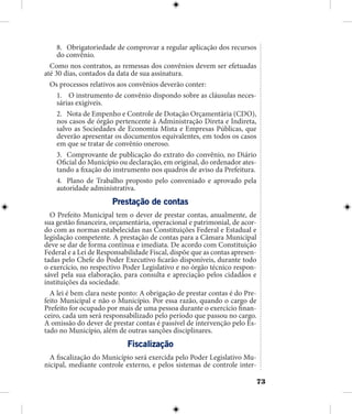 73
8.	 Obrigatoriedade de comprovar a regular aplicação dos recursos
do convênio.
Como nos contratos, as remessas dos convênios devem ser efetuadas
até 30 dias, contados da data de sua assinatura.
Os processos relativos aos convênios deverão conter:
1.	 O instrumento de convênio dispondo sobre as cláusulas neces-
sárias exigíveis.
2.	 Nota de Empenho e Controle de Dotação Orçamentária (CDO),
nos casos de órgão pertencente à Administração Direta e Indireta,
salvo as Sociedades de Economia Mista e Empresas Públicas, que
deverão apresentar os documentos equivalentes, em todos os casos
em que se tratar de convênio oneroso.
3.	 Comprovante de publicação do extrato do convênio, no Diário
Oficial do Município ou declaração, em original, do ordenador ates-
tando a fixação do instrumento nos quadros de aviso da Prefeitura.
4.	 Plano de Trabalho proposto pelo conveniado e aprovado pela
autoridade administrativa.
Prestação de contas
O Prefeito Municipal tem o dever de prestar contas, anualmente, de
sua gestão financeira, orçamentária, operacional e patrimonial, de acor-
do com as normas estabelecidas nas Constituições Federal e Estadual e
legislação competente. A prestação de contas para a Câmara Municipal
deve se dar de forma contínua e imediata. De acordo com Constituição
Federal e a Lei de Responsabilidade Fiscal, dispõe que as contas apresen-
tadas pelo Chefe do Poder Executivo ficarão disponíveis, durante todo
o exercício, no respectivo Poder Legislativo e no órgão técnico respon-
sável pela sua elaboração, para consulta e apreciação pelos cidadãos e
instituições da sociedade.
A lei é bem clara neste ponto: A obrigação de prestar contas é do Pre-
feito Municipal e não o Município. Por essa razão, quando o cargo de
Prefeito for ocupado por mais de uma pessoa durante o exercício finan-
ceiro, cada um será responsabilizado pelo período que passou no cargo.
A omissão do dever de prestar contas é passível de intervenção pelo Es-
tado no Município, além de outras sanções disciplinares.
Fiscalização
A fiscalização do Município será exercida pelo Poder Legislativo Mu-
nicipal, mediante controle externo, e pelos sistemas de controle inter-
 