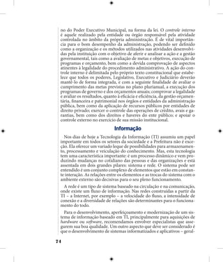74
no do Poder Executivo Municipal, na forma da lei. O controle interno
é aquele realizado pela entidade ou órgão responsável pela atividade
controlada no âmbito da própria administração. É de vital importân-
cia para o bom desempenho da administração, podendo ser definido
como a organização e os métodos utilizados nas atividades desenvolvi-
das pela instituição com o objetivo de aferir e analisar a ação e a gestão
governamental, tais como a avaliação de metas e objetivos, execução de
programas e orçamento, bem como a devida comprovação de aspectos
atinentes à legalidade do procedimento administrativo. A ação do con-
trole interno é delimitada pelo próprio texto constitucional que estabe-
lece que todos os poderes, Legislativo, Executivo e Judiciário deverão
mantê-lo de forma integrada, e com a seguinte finalidade de avaliar o
cumprimento das metas previstas no plano plurianual, a execução dos
programas de governo e dos orçamentos anuais; comprovar a legalidade
e avaliar os resultados, quanto à eficácia e eficiência, da gestão orçamen-
tária, financeira e patrimonial nos órgãos e entidades da administração
pública, bem como da aplicação de recursos públicos por entidades de
direito privado; exercer o controle das operações de crédito, avais e ga-
rantias, bem como dos direitos e haveres do ente público; e apoiar o
controle externo no exercício de sua missão institucional.
Informação
Nos dias de hoje a Tecnologia da Informação (TI) assumiu um papel
importante em todos os setores da sociedade e a Prefeitura não é exce-
ção. Ela oferece um variado leque de possibilidades para armazenamen-
to, processamento e veiculação do conhecimento. Mas, esta tecnologia
tem uma característica importante: é um processo dinâmico e vem pro-
duzindo mudanças no cotidiano das pessoas e das organizações e está
assentada em dois grandes pilares: sistema e rede. O sistema pode ser
entendido é um conjunto complexo de elementos que estão em constan-
te interação. As relações entre os elementos e as trocas do sistema com o
ambiente externo são decisivas para o seu pleno funcionamento.
A rede é um tipo de sistema baseado na circulação e na comunicação,
onde existe um fluxo de informação. Nas redes construídas a partir da
TI – a Internet, por exemplo – a velocidade do fluxo, a intensidade de
conexão e a diversidade de relações são determinantes para o funciona-
mento do todo.
Para o desenvolvimento, aperfeiçoamento e modernização de um sis-
tema de informação baseado em TI, principalmente para aquisições de
hardware ou software, recomendamos envolver especialistas que asse-
gurem sua boa qualidade. Um outro aspecto que deve ser considerado é
que o desenvolvimento de sistemas informatizados e aplicativos – geral-
 