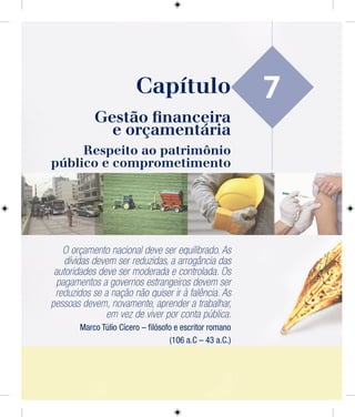 7
Gestão ﬁnanceira
e orçamentária
Respeito ao patrimônio
público e comprometimento
O orçamento nacional deve ser equilibrado. As
dívidas devem ser reduzidas, a arrogância das
autoridades deve ser moderada e controlada. Os
pagamentos a governos estrangeiros devem ser
reduzidos se a nação não quiser ir à falência. As
pessoas devem, novamente, aprender a trabalhar,
em vez de viver por conta pública.
Marco Túlio Cícero – ﬁlósofo e escritor romano
(106 a.C – 43 a.C.)
Capítulo
 