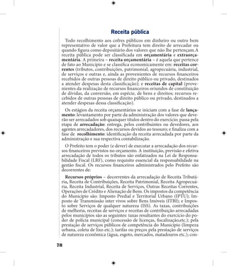 78
Receita pública
Todo recolhimento aos cofres públicos em dinheiro ou outro bem
representativo de valor que a Prefeitura tem direito de arrecadar ou
quando figura como depositário dos valores que não lhe pertençam.A
receita pública pode ser classificada em orçamentária e extraorça-
mentária. A primeira – receita orçamentária – é aquela que pertence
de fato ao Município e se classifica economicamente em: receitas cor-
rentes (tributos, contribuições, patrimonial, agropecuária, industrial,
de serviços e outras e, ainda as provenientes de recursos financeiros
recebidos de outras pessoas de direito público ou privado, destinados
a atender despesas desta classificação); e receitas de capital (prove-
nientes da realização de recursos financeiros oriundos de constituição
de dívidas, da conversão, em espécie, de bens e direitos; recursos re-
cebidos de outras pessoas de direito público ou privado, destinados a
atender despesas dessa classificação).
Os estágios da receita orçamentários se iniciam com a fase de lança-
mento: levantamento por parte da administração dos valores que deve-
rão ser arrecadados sob quaisquer títulos dentro do exercício; passa pela
etapa de arrecadação: entrega, pelos contribuintes ou devedores, aos
agentes arrecadadores, dos recursos devidos ao tesouro; e finaliza com a
fase de recolhimento: identificação da receita arrecadada por parte da
administração e sua respectiva contabilização.
O Prefeito tem o poder (e dever) de executar a arrecadação dos recur-
sos financeiros previstos no orçamento. A instituição, previsão e efetiva
arrecadação de todos os tributos são enfatizados na Lei de Responsa-
bilidade Fiscal (LRF), como requisito essencial da responsabilidade na
gestão fiscal. Os recursos financeiros administrados pelo Prefeito são
decorrentes de:
Recursos próprios – decorrentes da arrecadação de Receita Tributá-
ria, Receita de Contribuições, Receita Patrimonial, Receita Agropecuá-
ria, Receita Industrial, Receita de Serviços, Outras Receitas Correntes,
Operações de Crédito e Alienação de Bens. Os impostos da competência
do Município são: Imposto Predial e Territorial Urbano (IPTU); Im-
posto de Transmissão inter vivos sobre Bens Imóveis (ITBI); e Impos-
to sobre Serviços de qualquer natureza (ISS). As taxas, contribuições
de melhoria, receitas de serviços e receitas de contribuição arrecadadas
pelos municípios são as seguintes: taxas resultantes do exercício do po-
der de polícia municipal (concessão de licenças, fiscalização,etc.); pela
prestação de serviços públicos de competência do Município (limpeza
urbana, coleta de lixo etc.); tarifas ou preços pela prestação de serviços
de natureza econômica (água, esgoto, mercados, matadouros etc.); con-
 